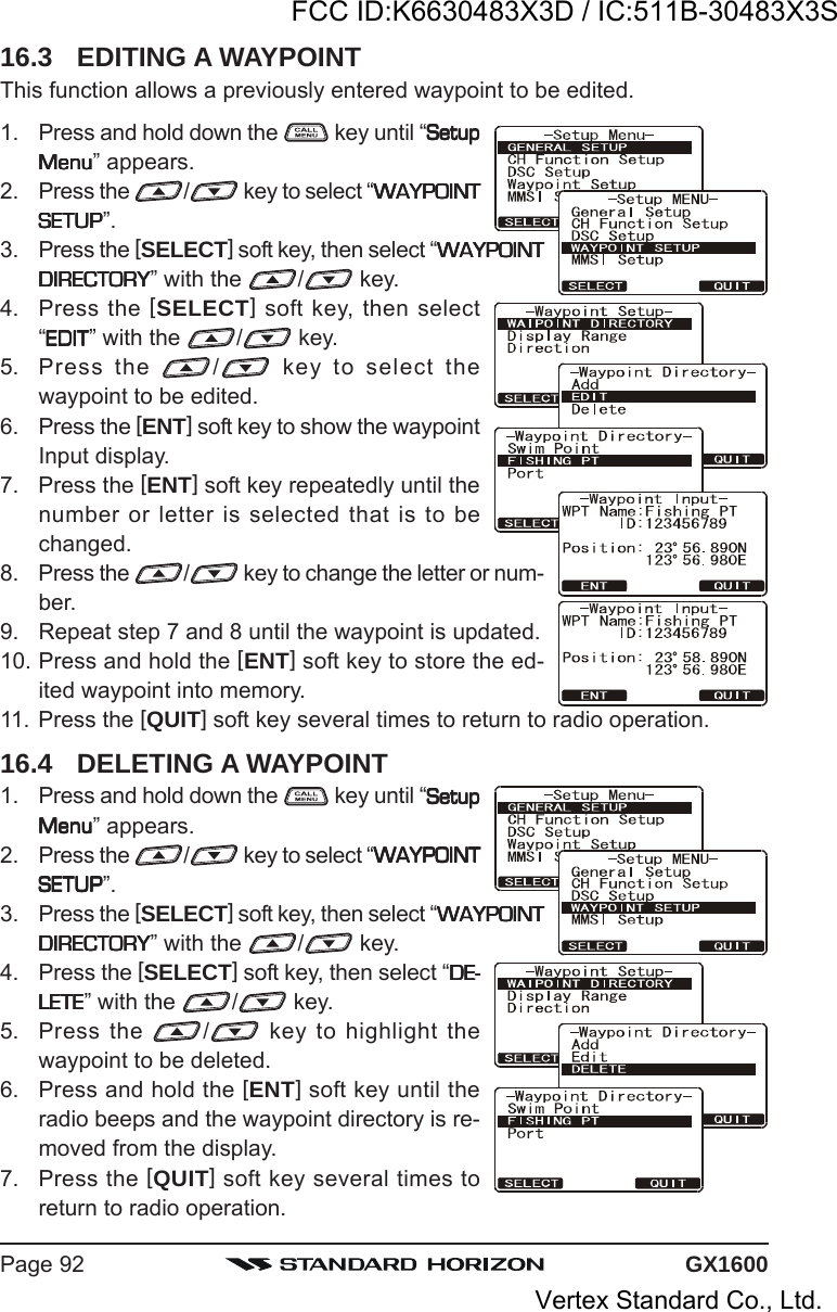 GX1600Page 9216.3 EDITING A WAYPOINTThis function allows a previously entered waypoint to be edited.1. Press and hold down the   key until “SetupSetupSetupSetupSetupMenuMenuMenuMenuMenu” appears.2. Press the  / key to select “WAYPOINTWAYPOINTWAYPOINTWAYPOINTWAYPOINTSETUPSETUPSETUPSETUPSETUP”.3. Press the [SELECT] soft key, then select “WAYPOINTWAYPOINTWAYPOINTWAYPOINTWAYPOINTDIRECTORYDIRECTORYDIRECTORYDIRECTORYDIRECTORY” with the  / key.4. Press the [SELECT] soft key, then select“EDITEDITEDITEDITEDIT” with the  / key.5. Press the  / key to select thewaypoint to be edited.6. Press the [ENT] soft key to show the waypointInput display.7. Press the [ENT] soft key repeatedly until thenumber or letter is selected that is to bechanged.8. Press the  / key to change the letter or num-ber.9. Repeat step 7 and 8 until the waypoint is updated.10. Press and hold the [ENT] soft key to store the ed-ited waypoint into memory.11. Press the [QUIT] soft key several times to return to radio operation.16.4 DELETING A WAYPOINT1. Press and hold down the   key until “SetupSetupSetupSetupSetupMenuMenuMenuMenuMenu” appears.2. Press the  / key to select “WAYPOINTWAYPOINTWAYPOINTWAYPOINTWAYPOINTSETUPSETUPSETUPSETUPSETUP”.3. Press the [SELECT] soft key, then select “WAYPOINTWAYPOINTWAYPOINTWAYPOINTWAYPOINTDIRECTORYDIRECTORYDIRECTORYDIRECTORYDIRECTORY” with the  / key.4. Press the [SELECT] soft key, then select “DE-DE-DE-DE-DE-LETELETELETELETELETE” with the  / key.5. Press the  / key to highlight thewaypoint to be deleted.6. Press and hold the [ENT] soft key until theradio beeps and the waypoint directory is re-moved from the display.7. Press the [QUIT] soft key several times toreturn to radio operation.FCC ID:K6630483X3D / IC:511B-30483X3SVertex Standard Co., Ltd.