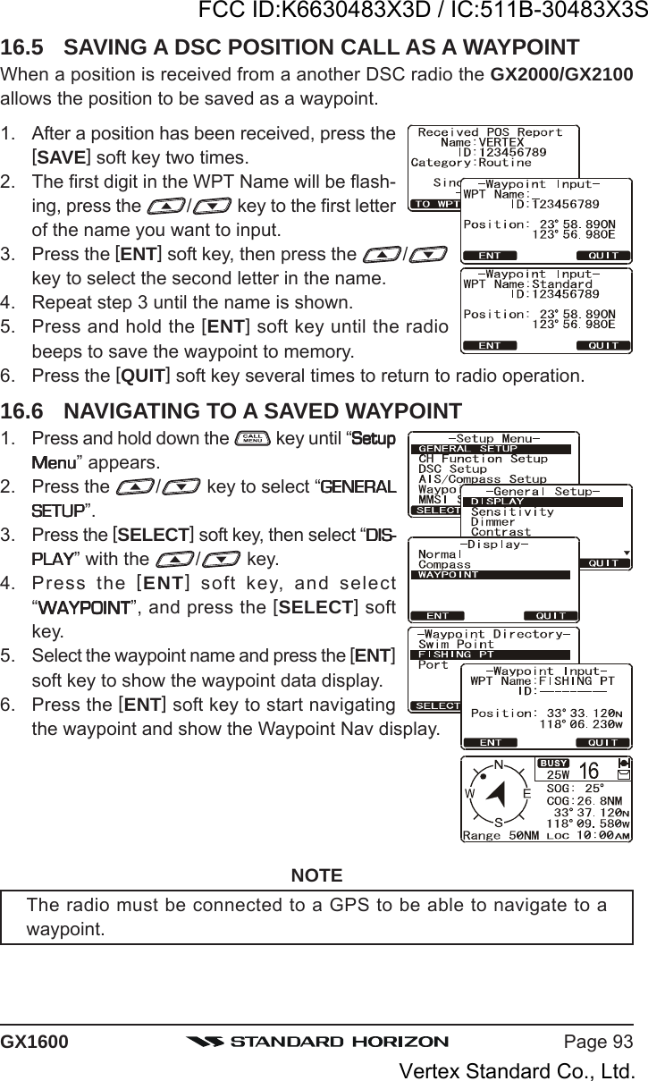 Page 93GX160016.5 SAVING A DSC POSITION CALL AS A WAYPOINTWhen a position is received from a another DSC radio the GX2000/GX2100allows the position to be saved as a waypoint.1. After a position has been received, press the[SAVE] soft key two times.2. The first digit in the WPT Name will be flash-ing, press the  / key to the first letterof the name you want to input.3. Press the [ENT] soft key, then press the  /key to select the second letter in the name.4. Repeat step 3 until the name is shown.5. Press and hold the [ENT] soft key until the radiobeeps to save the waypoint to memory.6. Press the [QUIT] soft key several times to return to radio operation.16.6 NAVIGATING TO A SAVED WAYPOINT1. Press and hold down the   key until “SetupSetupSetupSetupSetupMenuMenuMenuMenuMenu” appears.2. Press the  / key to select “GENERALGENERALGENERALGENERALGENERALSETUPSETUPSETUPSETUPSETUP”.3. Press the [SELECT] soft key, then select “DIS-DIS-DIS-DIS-DIS-PLAYPLAYPLAYPLAYPLAY” with the  / key.4. Press the [ENT] soft key, and select“WAYPOINTWAYPOINTWAYPOINTWAYPOINTWAYPOINT”, and press the [SELECT] softkey.5. Select the waypoint name and press the [ENT]soft key to show the waypoint data display.6. Press the [ENT] soft key to start navigatingthe waypoint and show the Waypoint Nav display.NOTEThe radio must be connected to a GPS to be able to navigate to awaypoint.FCC ID:K6630483X3D / IC:511B-30483X3SVertex Standard Co., Ltd.