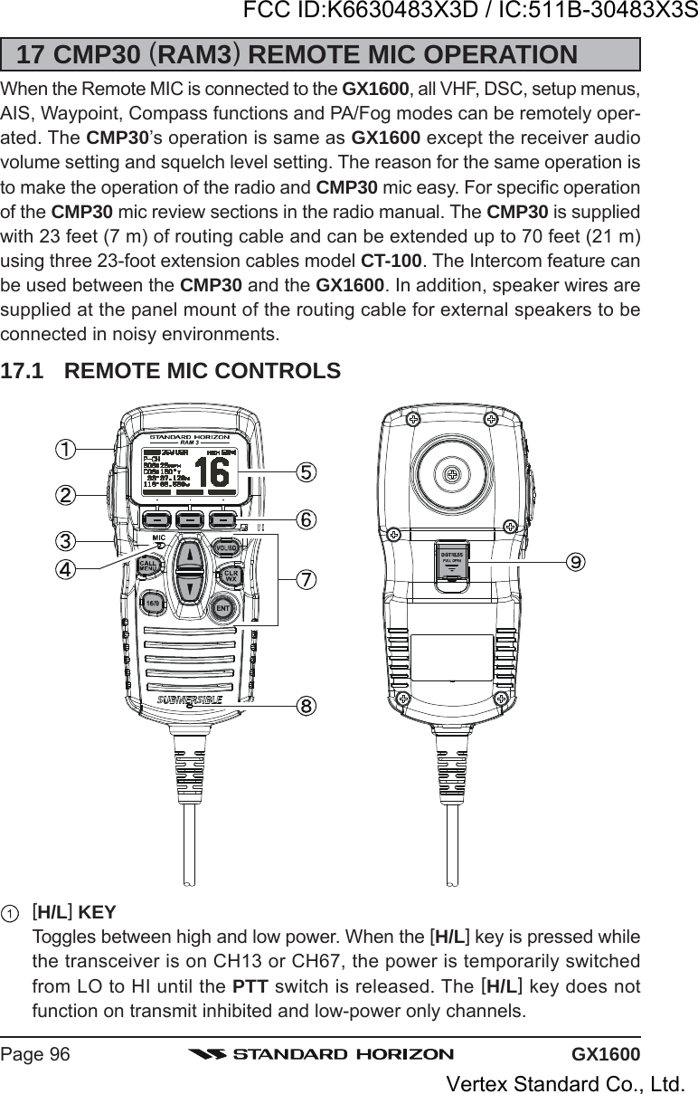 GX1600Page 9617 CMP30 (RAM3) REMOTE MIC OPERATIONWhen the Remote MIC is connected to the GX1600, all VHF, DSC, setup menus,AIS, Waypoint, Compass functions and PA/Fog modes can be remotely oper-ated. The CMP30’s operation is same as GX1600 except the receiver audiovolume setting and squelch level setting. The reason for the same operation isto make the operation of the radio and CMP30 mic easy. For specific operationof the CMP30 mic review sections in the radio manual. The CMP30 is suppliedwith 23 feet (7 m) of routing cable and can be extended up to 70 feet (21 m)using three 23-foot extension cables model CT-100. The Intercom feature canbe used between the CMP30 and the GX1600. In addition, speaker wires aresupplied at the panel mount of the routing cable for external speakers to beconnected in noisy environments.17.1 REMOTE MIC CONTROLS[H/L] KEYToggles between high and low power. When the [H/L] key is pressed whilethe transceiver is on CH13 or CH67, the power is temporarily switchedfrom LO to HI until the PTT switch is released. The [H/L] key does notfunction on transmit inhibited and low-power only channels.FCC ID:K6630483X3D / IC:511B-30483X3SVertex Standard Co., Ltd.