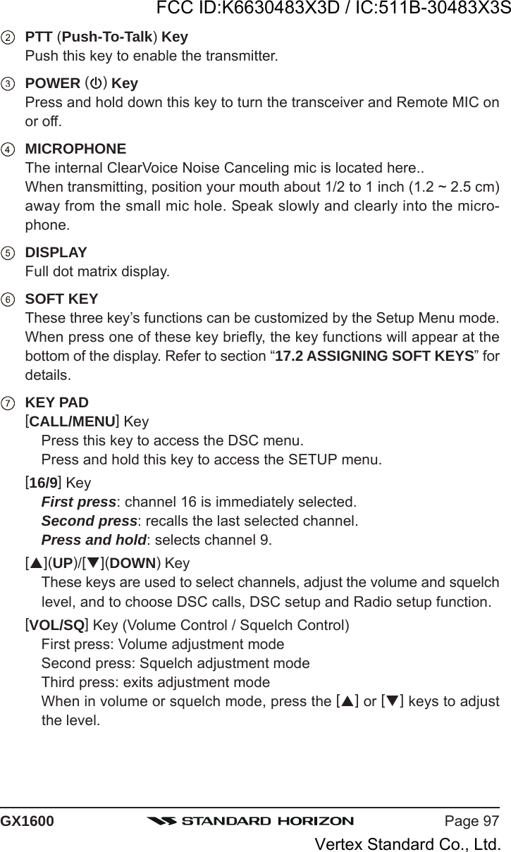 Page 97GX1600PTT (Push-To-Talk) KeyPush this key to enable the transmitter.POWER ( ) KeyPress and hold down this key to turn the transceiver and Remote MIC onor off.MICROPHONEThe internal ClearVoice Noise Canceling mic is located here..When transmitting, position your mouth about 1/2 to 1 inch (1.2 ~ 2.5 cm)away from the small mic hole. Speak slowly and clearly into the micro-phone.DISPLAYFull dot matrix display.SOFT KEYThese three key’s functions can be customized by the Setup Menu mode.When press one of these key briefly, the key functions will appear at thebottom of the display. Refer to section “17.2 ASSIGNING SOFT KEYS” fordetails.KEY PAD[CALL/MENU] KeyPress this key to access the DSC menu.Press and hold this key to access the SETUP menu.[16/9] KeyFirst press: channel 16 is immediately selected.Second press: recalls the last selected channel.Press and hold: selects channel 9.[](UP)/[](DOWN) KeyThese keys are used to select channels, adjust the volume and squelchlevel, and to choose DSC calls, DSC setup and Radio setup function.[VOL/SQ] Key (Volume Control / Squelch Control)First press: Volume adjustment modeSecond press: Squelch adjustment modeThird press: exits adjustment modeWhen in volume or squelch mode, press the [] or [] keys to adjustthe level.FCC ID:K6630483X3D / IC:511B-30483X3SVertex Standard Co., Ltd.