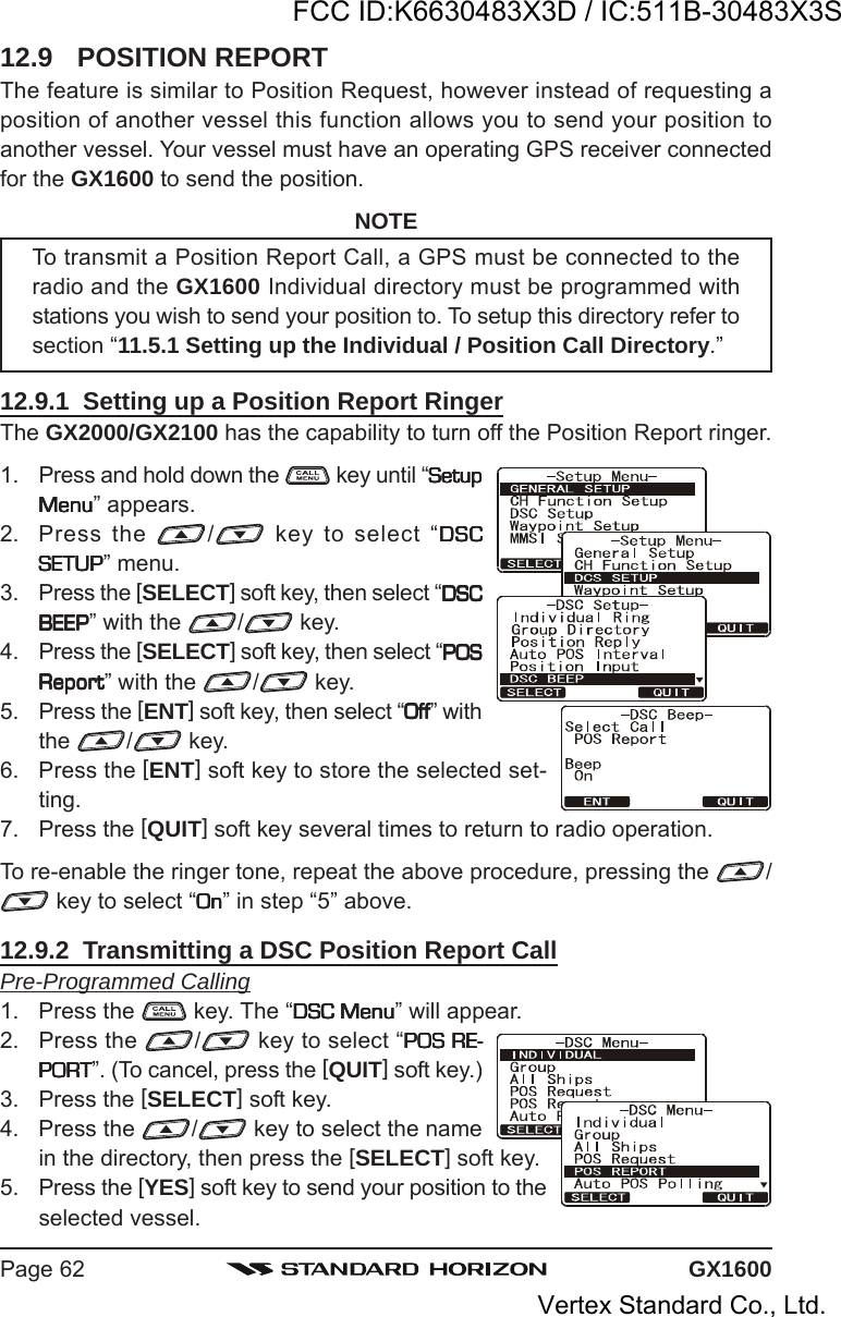 GX1600Page 6212.9 POSITION REPORTThe feature is similar to Position Request, however instead of requesting aposition of another vessel this function allows you to send your position toanother vessel. Your vessel must have an operating GPS receiver connectedfor the GX1600 to send the position.NOTETo transmit a Position Report Call, a GPS must be connected to theradio and the GX1600 Individual directory must be programmed withstations you wish to send your position to. To setup this directory refer tosection “11.5.1 Setting up the Individual / Position Call Directory.”12.9.1  Setting up a Position Report RingerThe GX2000/GX2100 has the capability to turn off the Position Report ringer.1. Press and hold down the   key until “SetupSetupSetupSetupSetupMenuMenuMenuMenuMenu” appears.2. Press the  / key to select “DSCDSCDSCDSCDSCSETUPSETUPSETUPSETUPSETUP” menu.3. Press the [SELECT] soft key, then select “DSCDSCDSCDSCDSCBEEPBEEPBEEPBEEPBEEP” with the  / key.4. Press the [SELECT] soft key, then select “POSPOSPOSPOSPOSReportReportReportReportReport” with the  / key.5. Press the [ENT] soft key, then select “OffOffOffOffOff” withthe  /  key.6. Press the [ENT] soft key to store the selected set-ting.7. Press the [QUIT] soft key several times to return to radio operation.To re-enable the ringer tone, repeat the above procedure, pressing the  / key to select “OnOnOnOnOn” in step “5” above.12.9.2  Transmitting a DSC Position Report CallPre-Programmed Calling1. Press the   key. The “DSC MenuDSC MenuDSC MenuDSC MenuDSC Menu” will appear.2. Press the  / key to select “POS RE-POS RE-POS RE-POS RE-POS RE-PORTPORTPORTPORTPORT”. (To cancel, press the [QUIT] soft key.)3. Press the [SELECT] soft key.4. Press the  / key to select the namein the directory, then press the [SELECT] soft key.5. Press the [YES] soft key to send your position to theselected vessel.FCC ID:K6630483X3D / IC:511B-30483X3SVertex Standard Co., Ltd.