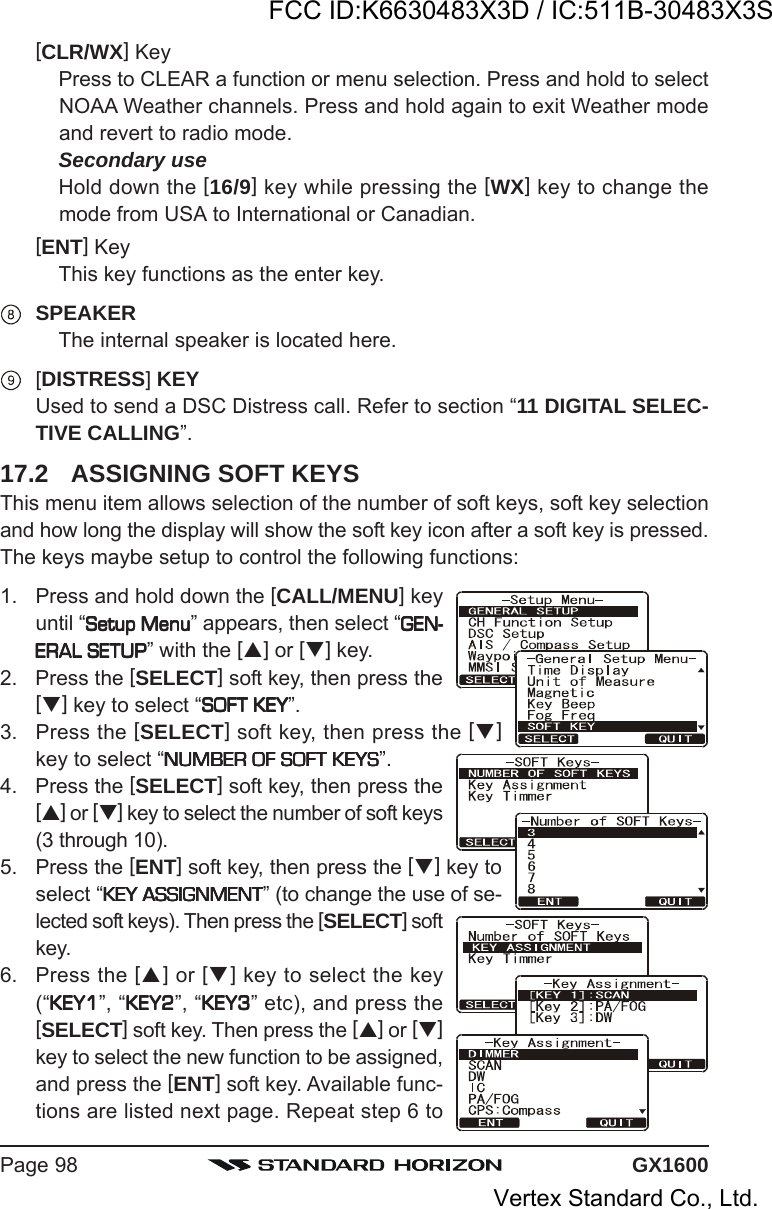 GX1600Page 98[CLR/WX] KeyPress to CLEAR a function or menu selection. Press and hold to selectNOAA Weather channels. Press and hold again to exit Weather modeand revert to radio mode.Secondary useHold down the [16/9] key while pressing the [WX] key to change themode from USA to International or Canadian.[ENT] KeyThis key functions as the enter key.SPEAKERThe internal speaker is located here.[DISTRESS] KEYUsed to send a DSC Distress call. Refer to section “11 DIGITAL SELEC-TIVE CALLING”.17.2 ASSIGNING SOFT KEYSThis menu item allows selection of the number of soft keys, soft key selectionand how long the display will show the soft key icon after a soft key is pressed.The keys maybe setup to control the following functions:1. Press and hold down the [CALL/MENU] keyuntil “Setup MenuSetup MenuSetup MenuSetup MenuSetup Menu” appears, then select “GEN-GEN-GEN-GEN-GEN-ERAL SETUPERAL SETUPERAL SETUPERAL SETUPERAL SETUP” with the [] or [] key.2. Press the [SELECT] soft key, then press the[] key to select “SOFT KEYSOFT KEYSOFT KEYSOFT KEYSOFT KEY”.3. Press the [SELECT] soft key, then press the []key to select “NUMBER OF SOFT KEYSNUMBER OF SOFT KEYSNUMBER OF SOFT KEYSNUMBER OF SOFT KEYSNUMBER OF SOFT KEYS”.4. Press the [SELECT] soft key, then press the[] or [] key to select the number of soft keys(3 through 10).5. Press the [ENT] soft key, then press the [] key toselect “KEY ASSIGNMENTKEY ASSIGNMENTKEY ASSIGNMENTKEY ASSIGNMENTKEY ASSIGNMENT” (to change the use of se-lected soft keys). Then press the [SELECT] softkey.6. Press the [] or [] key to select the key(“KEY1KEY1KEY1KEY1KEY1”, “KEY2KEY2KEY2KEY2KEY2”, “KEY3KEY3KEY3KEY3KEY3” etc), and press the[SELECT] soft key. Then press the [] or []key to select the new function to be assigned,and press the [ENT] soft key. Available func-tions are listed next page. Repeat step 6 toFCC ID:K6630483X3D / IC:511B-30483X3SVertex Standard Co., Ltd.