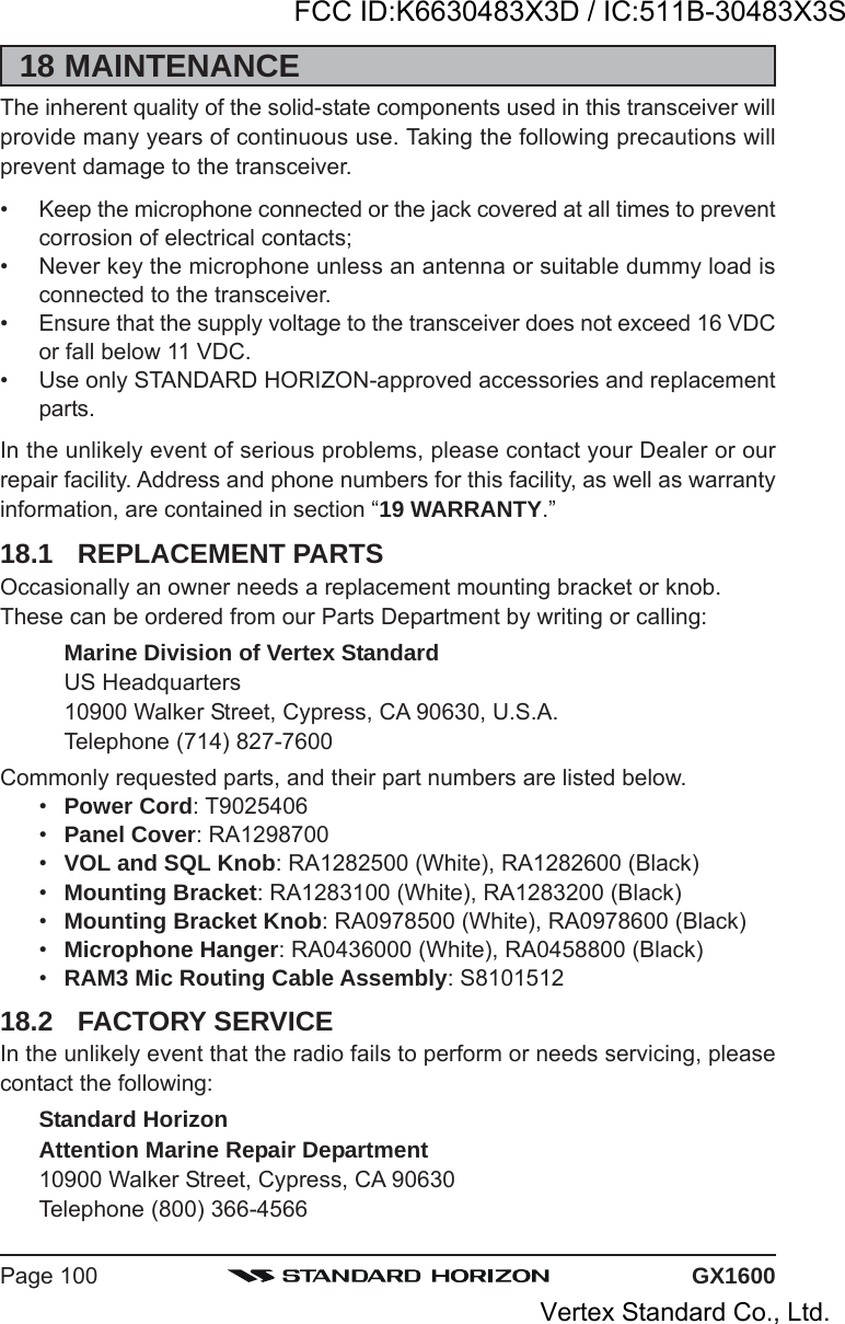 GX1600Page 10018 MAINTENANCEThe inherent quality of the solid-state components used in this transceiver willprovide many years of continuous use. Taking the following precautions willprevent damage to the transceiver.• Keep the microphone connected or the jack covered at all times to preventcorrosion of electrical contacts;• Never key the microphone unless an antenna or suitable dummy load isconnected to the transceiver.• Ensure that the supply voltage to the transceiver does not exceed 16 VDCor fall below 11 VDC.• Use only STANDARD HORIZON-approved accessories and replacementparts.In the unlikely event of serious problems, please contact your Dealer or ourrepair facility. Address and phone numbers for this facility, as well as warrantyinformation, are contained in section “19 WARRANTY.”18.1 REPLACEMENT PARTSOccasionally an owner needs a replacement mounting bracket or knob.These can be ordered from our Parts Department by writing or calling:Marine Division of Vertex StandardUS Headquarters10900 Walker Street, Cypress, CA 90630, U.S.A.Telephone (714) 827-7600Commonly requested parts, and their part numbers are listed below.•Power Cord: T9025406•Panel Cover: RA1298700•VOL and SQL Knob: RA1282500 (White), RA1282600 (Black)•Mounting Bracket: RA1283100 (White), RA1283200 (Black)•Mounting Bracket Knob: RA0978500 (White), RA0978600 (Black)•Microphone Hanger: RA0436000 (White), RA0458800 (Black)•RAM3 Mic Routing Cable Assembly: S810151218.2 FACTORY SERVICEIn the unlikely event that the radio fails to perform or needs servicing, pleasecontact the following:Standard HorizonAttention Marine Repair Department10900 Walker Street, Cypress, CA 90630Telephone (800) 366-4566FCC ID:K6630483X3D / IC:511B-30483X3SVertex Standard Co., Ltd.