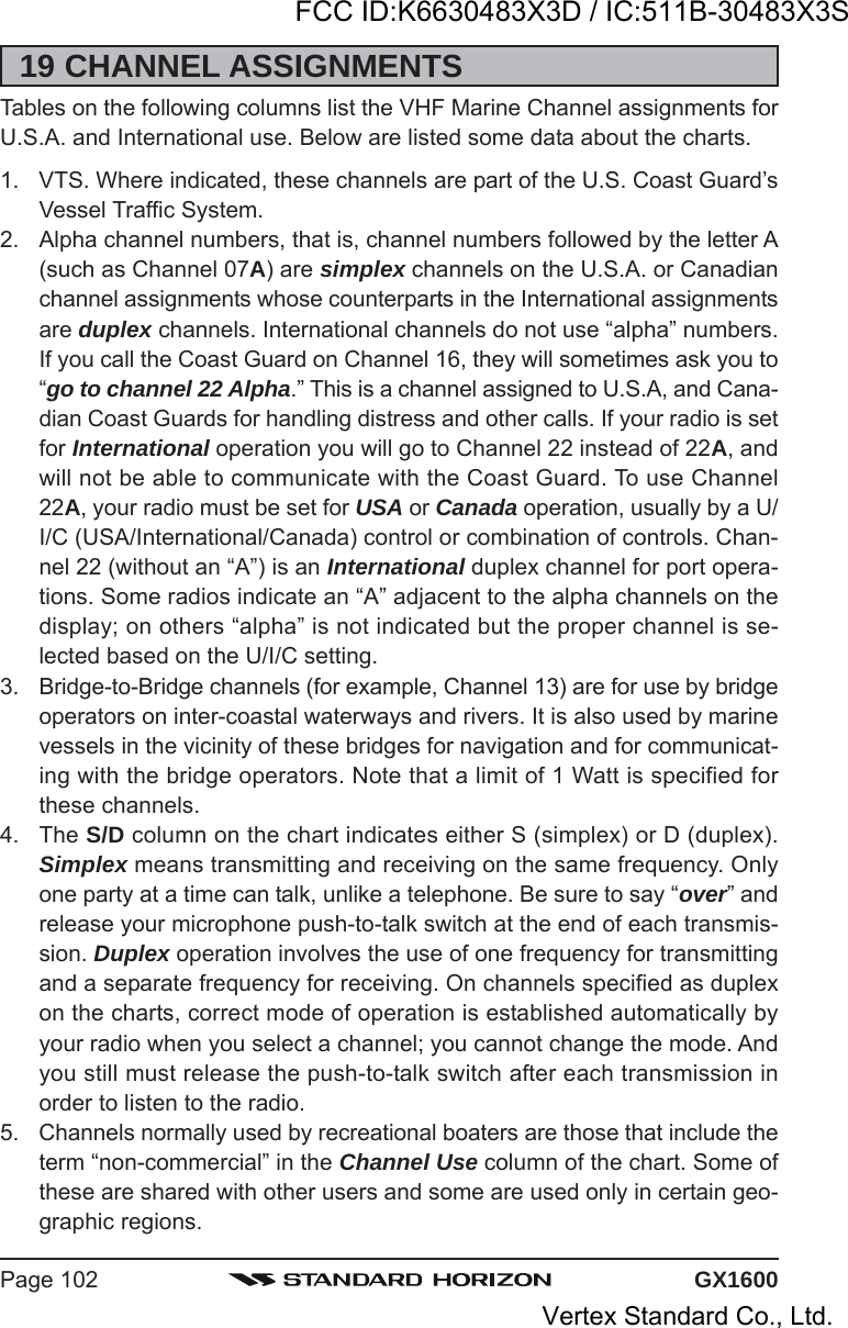 GX1600Page 10219 CHANNEL ASSIGNMENTSTables on the following columns list the VHF Marine Channel assignments forU.S.A. and International use. Below are listed some data about the charts.1. VTS. Where indicated, these channels are part of the U.S. Coast Guard’sVessel Traffic System.2. Alpha channel numbers, that is, channel numbers followed by the letter A(such as Channel 07A) are simplex channels on the U.S.A. or Canadianchannel assignments whose counterparts in the International assignmentsare duplex channels. International channels do not use “alpha” numbers.If you call the Coast Guard on Channel 16, they will sometimes ask you to“go to channel 22 Alpha.” This is a channel assigned to U.S.A, and Cana-dian Coast Guards for handling distress and other calls. If your radio is setfor International operation you will go to Channel 22 instead of 22A, andwill not be able to communicate with the Coast Guard. To use Channel22A, your radio must be set for USA or Canada operation, usually by a U/I/C (USA/International/Canada) control or combination of controls. Chan-nel 22 (without an “A”) is an International duplex channel for port opera-tions. Some radios indicate an “A” adjacent to the alpha channels on thedisplay; on others “alpha” is not indicated but the proper channel is se-lected based on the U/I/C setting.3. Bridge-to-Bridge channels (for example, Channel 13) are for use by bridgeoperators on inter-coastal waterways and rivers. It is also used by marinevessels in the vicinity of these bridges for navigation and for communicat-ing with the bridge operators. Note that a limit of 1 Watt is specified forthese channels.4. The S/D column on the chart indicates either S (simplex) or D (duplex).Simplex means transmitting and receiving on the same frequency. Onlyone party at a time can talk, unlike a telephone. Be sure to say “over” andrelease your microphone push-to-talk switch at the end of each transmis-sion. Duplex operation involves the use of one frequency for transmittingand a separate frequency for receiving. On channels specified as duplexon the charts, correct mode of operation is established automatically byyour radio when you select a channel; you cannot change the mode. Andyou still must release the push-to-talk switch after each transmission inorder to listen to the radio.5. Channels normally used by recreational boaters are those that include theterm “non-commercial” in the Channel Use column of the chart. Some ofthese are shared with other users and some are used only in certain geo-graphic regions.FCC ID:K6630483X3D / IC:511B-30483X3SVertex Standard Co., Ltd.