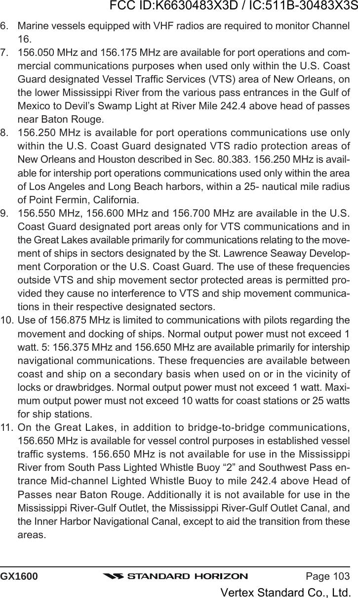 Page 103GX16006. Marine vessels equipped with VHF radios are required to monitor Channel16.7. 156.050 MHz and 156.175 MHz are available for port operations and com-mercial communications purposes when used only within the U.S. CoastGuard designated Vessel Traffic Services (VTS) area of New Orleans, onthe lower Mississippi River from the various pass entrances in the Gulf ofMexico to Devil’s Swamp Light at River Mile 242.4 above head of passesnear Baton Rouge.8. 156.250 MHz is available for port operations communications use onlywithin the U.S. Coast Guard designated VTS radio protection areas ofNew Orleans and Houston described in Sec. 80.383. 156.250 MHz is avail-able for intership port operations communications used only within the areaof Los Angeles and Long Beach harbors, within a 25- nautical mile radiusof Point Fermin, California.9. 156.550 MHz, 156.600 MHz and 156.700 MHz are available in the U.S.Coast Guard designated port areas only for VTS communications and inthe Great Lakes available primarily for communications relating to the move-ment of ships in sectors designated by the St. Lawrence Seaway Develop-ment Corporation or the U.S. Coast Guard. The use of these frequenciesoutside VTS and ship movement sector protected areas is permitted pro-vided they cause no interference to VTS and ship movement communica-tions in their respective designated sectors.10. Use of 156.875 MHz is limited to communications with pilots regarding themovement and docking of ships. Normal output power must not exceed 1watt. 5: 156.375 MHz and 156.650 MHz are available primarily for intershipnavigational communications. These frequencies are available betweencoast and ship on a secondary basis when used on or in the vicinity oflocks or drawbridges. Normal output power must not exceed 1 watt. Maxi-mum output power must not exceed 10 watts for coast stations or 25 wattsfor ship stations.11. On the Great Lakes, in addition to bridge-to-bridge communications,156.650 MHz is available for vessel control purposes in established vesseltraffic systems. 156.650 MHz is not available for use in the MississippiRiver from South Pass Lighted Whistle Buoy “2” and Southwest Pass en-trance Mid-channel Lighted Whistle Buoy to mile 242.4 above Head ofPasses near Baton Rouge. Additionally it is not available for use in theMississippi River-Gulf Outlet, the Mississippi River-Gulf Outlet Canal, andthe Inner Harbor Navigational Canal, except to aid the transition from theseareas.FCC ID:K6630483X3D / IC:511B-30483X3SVertex Standard Co., Ltd.