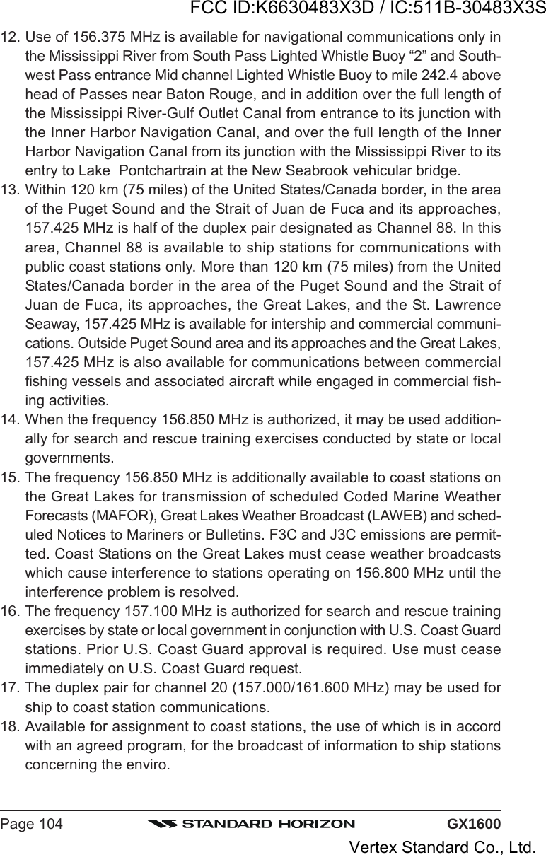 GX1600Page 10412. Use of 156.375 MHz is available for navigational communications only inthe Mississippi River from South Pass Lighted Whistle Buoy “2” and South-west Pass entrance Mid channel Lighted Whistle Buoy to mile 242.4 abovehead of Passes near Baton Rouge, and in addition over the full length ofthe Mississippi River-Gulf Outlet Canal from entrance to its junction withthe Inner Harbor Navigation Canal, and over the full length of the InnerHarbor Navigation Canal from its junction with the Mississippi River to itsentry to Lake  Pontchartrain at the New Seabrook vehicular bridge.13. Within 120 km (75 miles) of the United States/Canada border, in the areaof the Puget Sound and the Strait of Juan de Fuca and its approaches,157.425 MHz is half of the duplex pair designated as Channel 88. In thisarea, Channel 88 is available to ship stations for communications withpublic coast stations only. More than 120 km (75 miles) from the UnitedStates/Canada border in the area of the Puget Sound and the Strait ofJuan de Fuca, its approaches, the Great Lakes, and the St. LawrenceSeaway, 157.425 MHz is available for intership and commercial communi-cations. Outside Puget Sound area and its approaches and the Great Lakes,157.425 MHz is also available for communications between commercialfishing vessels and associated aircraft while engaged in commercial fish-ing activities.14. When the frequency 156.850 MHz is authorized, it may be used addition-ally for search and rescue training exercises conducted by state or localgovernments.15. The frequency 156.850 MHz is additionally available to coast stations onthe Great Lakes for transmission of scheduled Coded Marine WeatherForecasts (MAFOR), Great Lakes Weather Broadcast (LAWEB) and sched-uled Notices to Mariners or Bulletins. F3C and J3C emissions are permit-ted. Coast Stations on the Great Lakes must cease weather broadcastswhich cause interference to stations operating on 156.800 MHz until theinterference problem is resolved.16. The frequency 157.100 MHz is authorized for search and rescue trainingexercises by state or local government in conjunction with U.S. Coast Guardstations. Prior U.S. Coast Guard approval is required. Use must ceaseimmediately on U.S. Coast Guard request.17. The duplex pair for channel 20 (157.000/161.600 MHz) may be used forship to coast station communications.18. Available for assignment to coast stations, the use of which is in accordwith an agreed program, for the broadcast of information to ship stationsconcerning the enviro.FCC ID:K6630483X3D / IC:511B-30483X3SVertex Standard Co., Ltd.