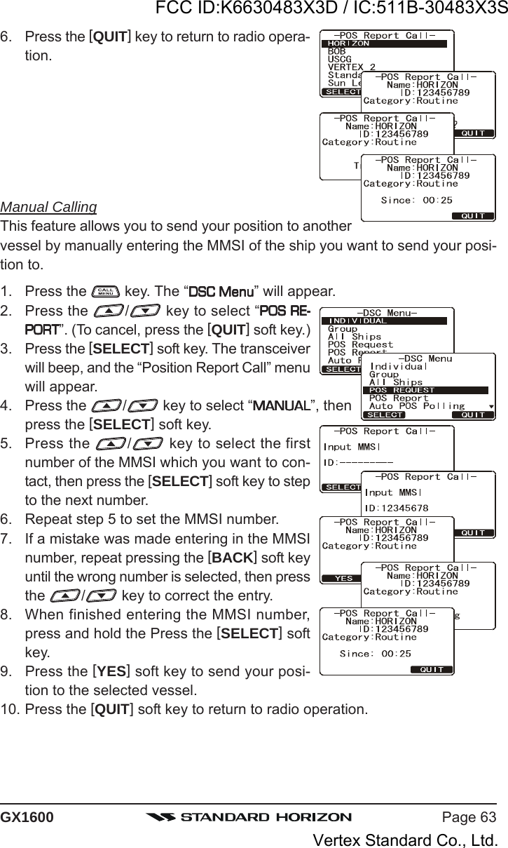 Page 63GX16006. Press the [QUIT] key to return to radio opera-tion.Manual CallingThis feature allows you to send your position to anothervessel by manually entering the MMSI of the ship you want to send your posi-tion to.1. Press the   key. The “DSC MenuDSC MenuDSC MenuDSC MenuDSC Menu” will appear.2. Press the  / key to select “POS RE-POS RE-POS RE-POS RE-POS RE-PORTPORTPORTPORTPORT”. (To cancel, press the [QUIT] soft key.)3. Press the [SELECT] soft key. The transceiverwill beep, and the “Position Report Call” menuwill appear.4. Press the  / key to select “MANUALMANUALMANUALMANUALMANUAL”, thenpress the [SELECT] soft key.5. Press the  / key to select the firstnumber of the MMSI which you want to con-tact, then press the [SELECT] soft key to stepto the next number.6. Repeat step 5 to set the MMSI number.7. If a mistake was made entering in the MMSInumber, repeat pressing the [BACK] soft keyuntil the wrong number is selected, then pressthe  /  key to correct the entry.8. When finished entering the MMSI number,press and hold the Press the [SELECT] softkey.9. Press the [YES] soft key to send your posi-tion to the selected vessel.10. Press the [QUIT] soft key to return to radio operation.FCC ID:K6630483X3D / IC:511B-30483X3SVertex Standard Co., Ltd.