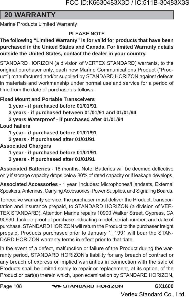 GX1600Page 10820 WARRANTYMarine Products Limited WarrantyPLEASE NOTEThe following “Limited Warranty” is for valid for products that have beenpurchased in the United States and Canada. For limited Warranty detailsoutside the United States, contact the dealer in your country.STANDARD HORIZON (a division of VERTEX STANDARD) warrants, to theoriginal purchaser only, each new Marine Communications Product (“Prod-uct”) manufactured and/or supplied by STANDARD HORIZON against defectsin materials and workmanship under normal use and service for a period oftime from the date of purchase as follows:Fixed Mount and Portable Transceivers1 year - if purchased before 01/01/913 years - if purchased between 01/01/91 and 01/01/943 years Waterproof - if purchased after 01/01/94Loud hailers1 year - if purchased before 01/01/913 years - if purchased after 01/01/91Associated Chargers1 year - if purchased before 01/01/913 years - if purchased after 01/01/91Associated Batteries - 18 months. Note: Batteries will be deemed deflectiveonly if storage capacity drops below 80% of rated capacity or if leakage develops.Associated Accessories - 1 year. Includes: Microphones/Handsets, ExternalSpeakers, Antennas, Carrying Accessories, Power Supplies, and Signaling Boards.To receive warranty service, the purchaser must deliver the Product, transpor-tation and insurance prepaid, to STANDARD HORIZON (a division of VER-TEX STANDARD), Attention Marine repairs 10900 Walker Street, Cypress, CA90630. Include proof of purchase indicating model. serial number, and date ofpurchase. STANDARD HORIZON will return the Product to the purchaser freightprepaid. Products purchased prior to January 1, 1991 will bear the STAN-DARD HORIZON warranty terms in effect prior to that date.In the event of a defect, malfunction or failure of the Product during the war-ranty period, STANDARD HORIZON’s liability for any breach of contract orany breach of express or implied warranties in connection with the sale ofProducts shall be limited solely to repair or replacement, at its option, of theProduct or part(s) therein which, upon examination by STANDARD HORIZON,FCC ID:K6630483X3D / IC:511B-30483X3SVertex Standard Co., Ltd.