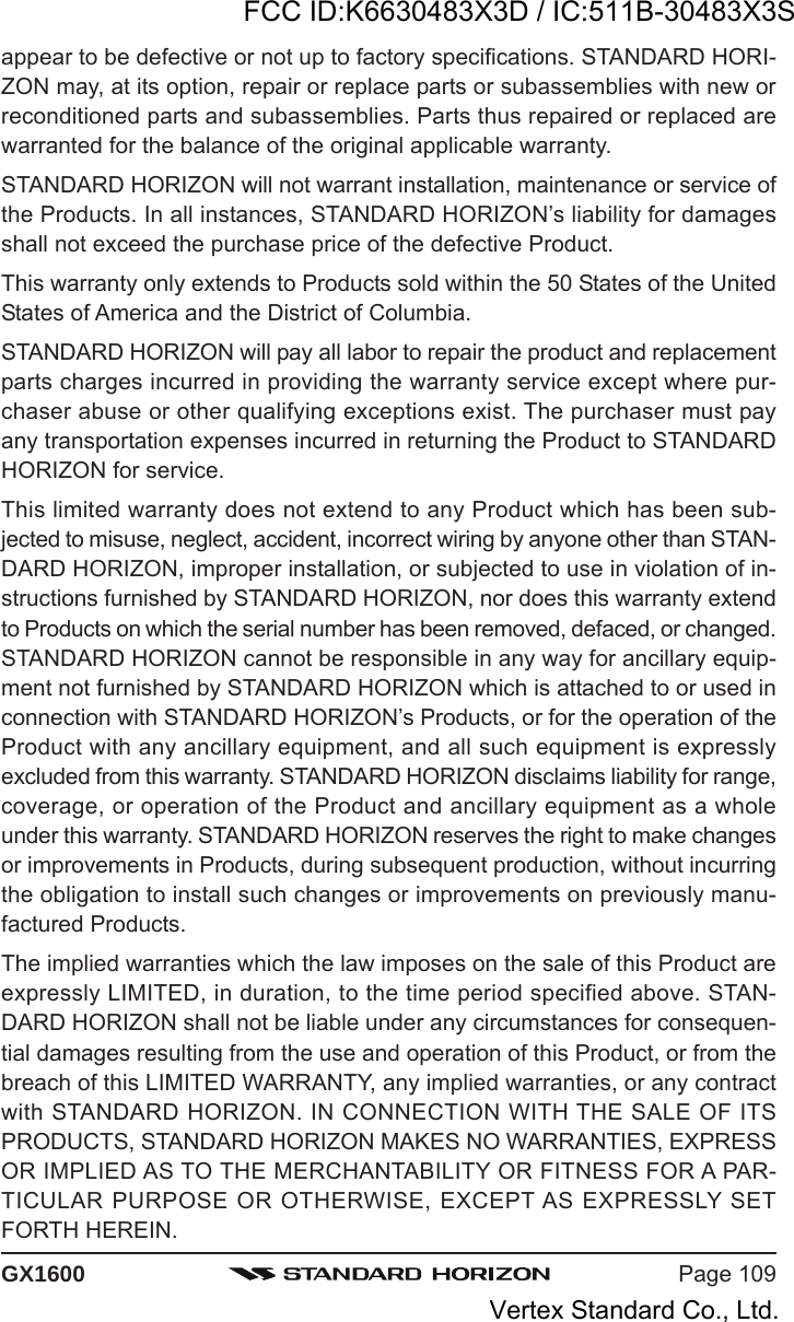 Page 109GX1600appear to be defective or not up to factory specifications. STANDARD HORI-ZON may, at its option, repair or replace parts or subassemblies with new orreconditioned parts and subassemblies. Parts thus repaired or replaced arewarranted for the balance of the original applicable warranty.STANDARD HORIZON will not warrant installation, maintenance or service ofthe Products. In all instances, STANDARD HORIZON’s liability for damagesshall not exceed the purchase price of the defective Product.This warranty only extends to Products sold within the 50 States of the UnitedStates of America and the District of Columbia.STANDARD HORIZON will pay all labor to repair the product and replacementparts charges incurred in providing the warranty service except where pur-chaser abuse or other qualifying exceptions exist. The purchaser must payany transportation expenses incurred in returning the Product to STANDARDHORIZON for service.This limited warranty does not extend to any Product which has been sub-jected to misuse, neglect, accident, incorrect wiring by anyone other than STAN-DARD HORIZON, improper installation, or subjected to use in violation of in-structions furnished by STANDARD HORIZON, nor does this warranty extendto Products on which the serial number has been removed, defaced, or changed.STANDARD HORIZON cannot be responsible in any way for ancillary equip-ment not furnished by STANDARD HORIZON which is attached to or used inconnection with STANDARD HORIZON’s Products, or for the operation of theProduct with any ancillary equipment, and all such equipment is expresslyexcluded from this warranty. STANDARD HORIZON disclaims liability for range,coverage, or operation of the Product and ancillary equipment as a wholeunder this warranty. STANDARD HORIZON reserves the right to make changesor improvements in Products, during subsequent production, without incurringthe obligation to install such changes or improvements on previously manu-factured Products.The implied warranties which the law imposes on the sale of this Product areexpressly LIMITED, in duration, to the time period specified above. STAN-DARD HORIZON shall not be liable under any circumstances for consequen-tial damages resulting from the use and operation of this Product, or from thebreach of this LIMITED WARRANTY, any implied warranties, or any contractwith STANDARD HORIZON. IN CONNECTION WITH THE SALE OF ITSPRODUCTS, STANDARD HORIZON MAKES NO WARRANTIES, EXPRESSOR IMPLIED AS TO THE MERCHANTABILITY OR FITNESS FOR A PAR-TICULAR PURPOSE OR OTHERWISE, EXCEPT AS EXPRESSLY SETFORTH HEREIN.FCC ID:K6630483X3D / IC:511B-30483X3SVertex Standard Co., Ltd.