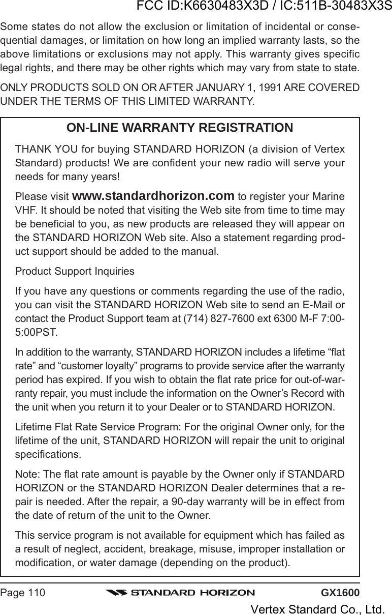 GX1600Page 110Some states do not allow the exclusion or limitation of incidental or conse-quential damages, or limitation on how long an implied warranty lasts, so theabove limitations or exclusions may not apply. This warranty gives specificlegal rights, and there may be other rights which may vary from state to state.ONLY PRODUCTS SOLD ON OR AFTER JANUARY 1, 1991 ARE COVEREDUNDER THE TERMS OF THIS LIMITED WARRANTY.ON-LINE WARRANTY REGISTRATIONTHANK YOU for buying STANDARD HORIZON (a division of VertexStandard) products! We are confident your new radio will serve yourneeds for many years!Please visit www.standardhorizon.com to register your MarineVHF. It should be noted that visiting the Web site from time to time maybe beneficial to you, as new products are released they will appear onthe STANDARD HORIZON Web site. Also a statement regarding prod-uct support should be added to the manual.Product Support InquiriesIf you have any questions or comments regarding the use of the radio,you can visit the STANDARD HORIZON Web site to send an E-Mail orcontact the Product Support team at (714) 827-7600 ext 6300 M-F 7:00-5:00PST.In addition to the warranty, STANDARD HORIZON includes a lifetime “flatrate” and “customer loyalty” programs to provide service after the warrantyperiod has expired. If you wish to obtain the flat rate price for out-of-war-ranty repair, you must include the information on the Owner’s Record withthe unit when you return it to your Dealer or to STANDARD HORIZON.Lifetime Flat Rate Service Program: For the original Owner only, for thelifetime of the unit, STANDARD HORIZON will repair the unit to originalspecifications.Note: The flat rate amount is payable by the Owner only if STANDARDHORIZON or the STANDARD HORIZON Dealer determines that a re-pair is needed. After the repair, a 90-day warranty will be in effect fromthe date of return of the unit to the Owner.This service program is not available for equipment which has failed asa result of neglect, accident, breakage, misuse, improper installation ormodification, or water damage (depending on the product).FCC ID:K6630483X3D / IC:511B-30483X3SVertex Standard Co., Ltd.