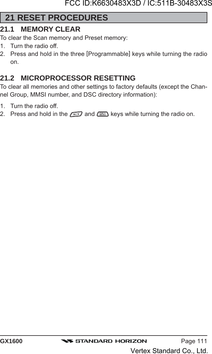 Page 111GX160021 RESET PROCEDURES21.1 MEMORY CLEARTo clear the Scan memory and Preset memory:1. Turn the radio off.2. Press and hold in the three [Programmable] keys while turning the radioon.21.2 MICROPROCESSOR RESETTINGTo clear all memories and other settings to factory defaults (except the Chan-nel Group, MMSI number, and DSC directory information):1. Turn the radio off.2. Press and hold in the   and   keys while turning the radio on.FCC ID:K6630483X3D / IC:511B-30483X3SVertex Standard Co., Ltd.