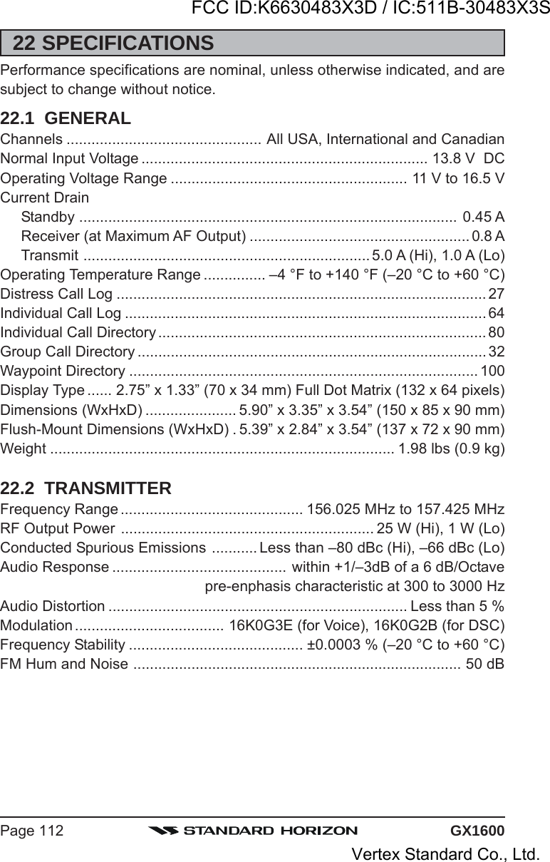 GX1600Page 11222 SPECIFICATIONSPerformance specifications are nominal, unless otherwise indicated, and aresubject to change without notice.22.1  GENERALChannels ............................................... All USA, International and CanadianNormal Input Voltage ..................................................................... 13.8 V  DCOperating Voltage Range ......................................................... 11 V to 16.5 VCurrent DrainStandby ........................................................................................... 0.45 AReceiver (at Maximum AF Output) ..................................................... 0.8 ATransmit ..................................................................... 5.0 A (Hi), 1.0 A (Lo)Operating Temperature Range ............... –4 °F to +140 °F (–20 °C to +60 °C)Distress Call Log ......................................................................................... 27Individual Call Log ....................................................................................... 64Individual Call Directory............................................................................... 80Group Call Directory .................................................................................... 32Waypoint Directory .................................................................................... 100Display Type ...... 2.75” x 1.33” (70 x 34 mm) Full Dot Matrix (132 x 64 pixels)Dimensions (WxHxD) ...................... 5.90” x 3.35” x 3.54” (150 x 85 x 90 mm)Flush-Mount Dimensions (WxHxD) . 5.39” x 2.84” x 3.54” (137 x 72 x 90 mm)Weight ................................................................................... 1.98 lbs (0.9 kg)22.2  TRANSMITTERFrequency Range ............................................ 156.025 MHz to 157.425 MHzRF Output Power ............................................................. 25 W (Hi), 1 W (Lo)Conducted Spurious Emissions ........... Less than –80 dBc (Hi), –66 dBc (Lo)Audio Response .......................................... within +1/–3dB of a 6 dB/Octavepre-enphasis characteristic at 300 to 3000 HzAudio Distortion ........................................................................ Less than 5 %Modulation .................................... 16K0G3E (for Voice), 16K0G2B (for DSC)Frequency Stability .......................................... ±0.0003 % (–20 °C to +60 °C)FM Hum and Noise ............................................................................... 50 dBFCC ID:K6630483X3D / IC:511B-30483X3SVertex Standard Co., Ltd.