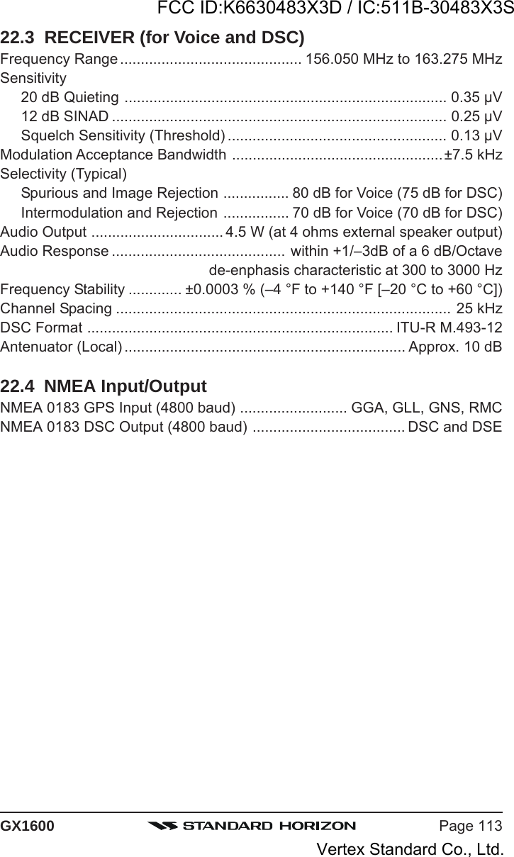 Page 113GX160022.3  RECEIVER (for Voice and DSC)Frequency Range ............................................ 156.050 MHz to 163.275 MHzSensitivity20 dB Quieting .............................................................................. 0.35 μV12 dB SINAD ................................................................................. 0.25 μVSquelch Sensitivity (Threshold) ..................................................... 0.13 μVModulation Acceptance Bandwidth ...................................................±7.5 kHzSelectivity (Typical)Spurious and Image Rejection ................ 80 dB for Voice (75 dB for DSC)Intermodulation and Rejection ................ 70 dB for Voice (70 dB for DSC)Audio Output ................................ 4.5 W (at 4 ohms external speaker output)Audio Response .......................................... within +1/–3dB of a 6 dB/Octavede-enphasis characteristic at 300 to 3000 HzFrequency Stability ............. ±0.0003 % (–4 °F to +140 °F [–20 °C to +60 °C])Channel Spacing ................................................................................. 25 kHzDSC Format .......................................................................... ITU-R M.493-12Antenuator (Local) .................................................................... Approx. 10 dB22.4  NMEA Input/OutputNMEA 0183 GPS Input (4800 baud) .......................... GGA, GLL, GNS, RMCNMEA 0183 DSC Output (4800 baud) ..................................... DSC and DSEFCC ID:K6630483X3D / IC:511B-30483X3SVertex Standard Co., Ltd.