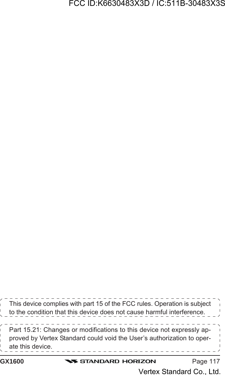 Page 117GX1600This device complies with part 15 of the FCC rules. Operation is subjectto the condition that this device does not cause harmful interference.Part 15.21: Changes or modifications to this device not expressly ap-proved by Vertex Standard could void the User’s authorization to oper-ate this device.FCC ID:K6630483X3D / IC:511B-30483X3SVertex Standard Co., Ltd.