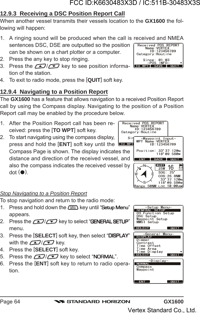 GX1600Page 6412.9.3  Receiving a DSC Position Report CallWhen another vessel transmits their vessels location to the GX1600 the fol-lowing will happen:1. A ringing sound will be produced when the call is received and NMEAsentences DSC, DSE are outputted so the positioncan be shown on a chart plotter or a computer.2. Press the any key to stop ringing.3. Press the  / key to see position informa-tion of the station.4. To exit to radio mode, press the [QUIT] soft key.12.9.4  Navigating to a Position ReportThe GX1600 has a feature that allows navigation to a received Position Reportcall by using the Compass display. Navigating to the position of a PositionReport call may be enabled by the procedure below.1. After the Position Report call has been re-ceived: press the [TO WPT] soft key.2. To start navigating using the compass display,press and hold the [ENT] soft key until theCompass Page is shown. The display indicates thedistance and direction of the received vessel, andalso the compass indicates the received vessel bydot ().Stop Navigating to a Position ReportTo stop navigation and return to the radio mode:1. Press and hold down the   key until “Setup MenuSetup MenuSetup MenuSetup MenuSetup Menu”appears.2. Press the  / key to select “GENERAL SETUPGENERAL SETUPGENERAL SETUPGENERAL SETUPGENERAL SETUP”menu.3. Press the [SELECT] soft key, then select “DISPLAYDISPLAYDISPLAYDISPLAYDISPLAY”with the  / key.4. Press the [SELECT] soft key.5. Press the  / key to select “NORMALNORMALNORMALNORMALNORMAL”.6. Press the [ENT] soft key to return to radio opera-tion.FCC ID:K6630483X3D / IC:511B-30483X3SVertex Standard Co., Ltd.