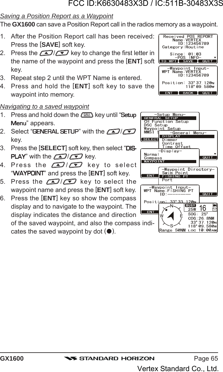 Page 65GX1600Saving a Position Report as a WaypointThe GX1600 can save a Position Report call in the radios memory as a waypoint.1. After the Position Report call has been received:Press the [SAVE] soft key.2. Press the  / key to change the first letter inthe name of the waypoint and press the [ENT] softkey.3. Repeat step 2 until the WPT Name is entered.4. Press and hold the [ENT] soft key to save thewaypoint into memory.Navigating to a saved waypoint1. Press and hold down the   key until “SetupSetupSetupSetupSetupMenuMenuMenuMenuMenu” appears.2. Select “GENERAL SETUPGENERAL SETUPGENERAL SETUPGENERAL SETUPGENERAL SETUP” with the  /key.3. Press the [SELECT] soft key, then select “DIS-DIS-DIS-DIS-DIS-PLAYPLAYPLAYPLAYPLAY” with the  / key.4. Press the  / key to select“WAYPOINTWAYPOINTWAYPOINTWAYPOINTWAYPOINT” and press the [ENT] soft key.5. Press the  / key to select thewaypoint name and press the [ENT] soft key.6. Press the [ENT] key so show the compassdisplay and to navigate to the waypoint. Thedisplay indicates the distance and directionof the saved waypoint, and also the compass indi-cates the saved waypoint by dot ().FCC ID:K6630483X3D / IC:511B-30483X3SVertex Standard Co., Ltd.