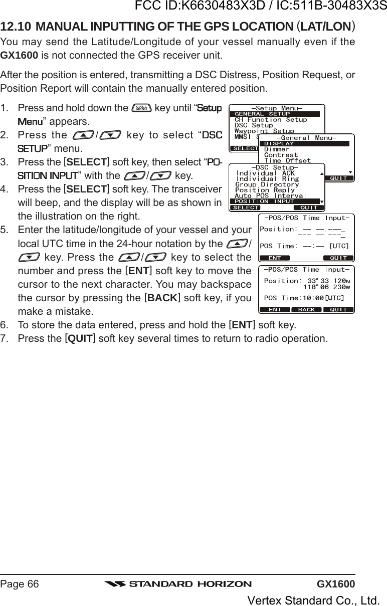 GX1600Page 6612.10 MANUAL INPUTTING OF THE GPS LOCATION (LAT/LON)You may send the Latitude/Longitude of your vessel manually even if theGX1600 is not connected the GPS receiver unit.After the position is entered, transmitting a DSC Distress, Position Request, orPosition Report will contain the manually entered position.1. Press and hold down the   key until “SetupSetupSetupSetupSetupMenuMenuMenuMenuMenu” appears.2. Press the  / key to select “DSCDSCDSCDSCDSCSETUPSETUPSETUPSETUPSETUP” menu.3. Press the [SELECT] soft key, then select “PO-PO-PO-PO-PO-SITION INPUTSITION INPUTSITION INPUTSITION INPUTSITION INPUT” with the  / key.4. Press the [SELECT] soft key. The transceiverwill beep, and the display will be as shown inthe illustration on the right.5. Enter the latitude/longitude of your vessel and yourlocal UTC time in the 24-hour notation by the  / key. Press the  / key to select thenumber and press the [ENT] soft key to move thecursor to the next character. You may backspacethe cursor by pressing the [BACK] soft key, if youmake a mistake.6. To store the data entered, press and hold the [ENT] soft key.7. Press the [QUIT] soft key several times to return to radio operation.FCC ID:K6630483X3D / IC:511B-30483X3SVertex Standard Co., Ltd.