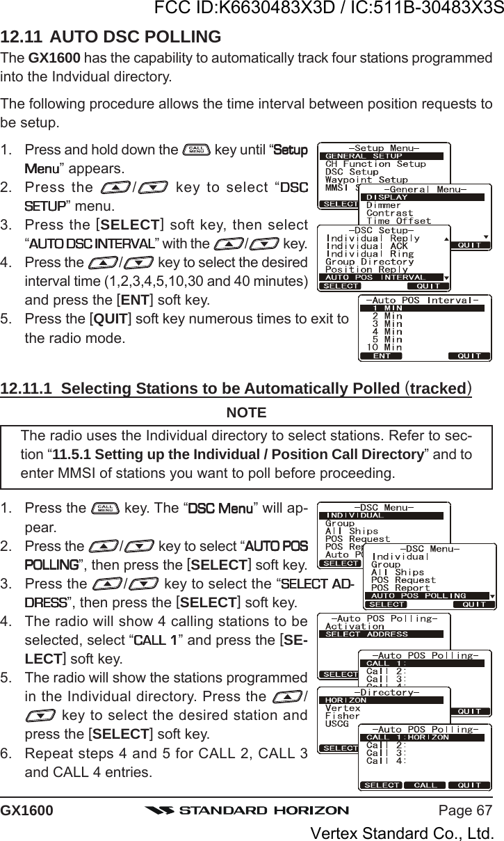 Page 67GX160012.11 AUTO DSC POLLINGThe GX1600 has the capability to automatically track four stations programmedinto the Indvidual directory.The following procedure allows the time interval between position requests tobe setup.1. Press and hold down the   key until “SetupSetupSetupSetupSetupMenuMenuMenuMenuMenu” appears.2. Press the  / key to select “DSCDSCDSCDSCDSCSETUPSETUPSETUPSETUPSETUP” menu.3. Press the [SELECT] soft key, then select“AUTO DSC INTERVALAUTO DSC INTERVALAUTO DSC INTERVALAUTO DSC INTERVALAUTO DSC INTERVAL” with the  / key.4. Press the  / key to select the desiredinterval time (1,2,3,4,5,10,30 and 40 minutes)and press the [ENT] soft key.5. Press the [QUIT] soft key numerous times to exit tothe radio mode.12.11.1  Selecting Stations to be Automatically Polled (tracked)NOTEThe radio uses the Individual directory to select stations. Refer to sec-tion “11.5.1 Setting up the Individual / Position Call Directory” and toenter MMSI of stations you want to poll before proceeding.1. Press the   key. The “DSC MenuDSC MenuDSC MenuDSC MenuDSC Menu” will ap-pear.2. Press the  / key to select “AUTO POSAUTO POSAUTO POSAUTO POSAUTO POSPOLLINGPOLLINGPOLLINGPOLLINGPOLLING”, then press the [SELECT] soft key.3. Press the  / key to select the “SELECT AD-SELECT AD-SELECT AD-SELECT AD-SELECT AD-DRESSDRESSDRESSDRESSDRESS”, then press the [SELECT] soft key.4. The radio will show 4 calling stations to beselected, select “CALL 1CALL 1CALL 1CALL 1CALL 1” and press the [SE-LECT] soft key.5. The radio will show the stations programmedin the Individual directory. Press the  / key to select the desired station andpress the [SELECT] soft key.6. Repeat steps 4 and 5 for CALL 2, CALL 3and CALL 4 entries.FCC ID:K6630483X3D / IC:511B-30483X3SVertex Standard Co., Ltd.