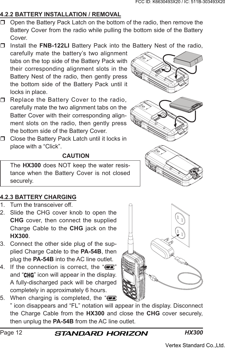 HX300Page 124.2.2 BATTERY INSTALLATION / REMOVAL  Open the Battery Pack Latch on the bottom of the radio, then remove the Battery Cover from the radio while pulling the bottom side of the Battery Cover.  Install  the  FNB-122LI  Battery  Pack  into  the  Battery Nest of  the  radio, carefully  mate  the  battery’s  two  alignment tabs on the top side of the Battery Pack with their corresponding alignment slots in the Battery Nest of the radio, then gently press the  bottom  side  of  the  Battery  Pack  until  it locks in place.  Replace the Battery Cover to the radio, carefully mate the two alignment tabs on the Batter Cover with their corresponding align-ment slots on the radio, then gently press the bottom side of the Battery Cover.  Close the Battery Pack Latch until it locks in place with a “Click”.CAUTIONThe HX300 does NOT keep the water resis-tance  when  the  Battery  Cover  is  not  closed securely.4.2.3 BATTERY CHARGING1.  Turn the transceiver off.2.  Slide  the  CHG  cover  knob  to  open  the CHG cover, then connect  the  supplied Charge Cable  to the CHG  jack  on  the HX300.3.  Connect the other side plug of the sup-plied Charge Cable to the PA-54B, then plug the PA-54B into the AC line outlet.4.  If  the connection  is correct,  the “ ” and “ ” icon will appear in the display. A  fully-discharged  pack  will  be  charged completely in approximately 6 hours.5.  When charging  is completed, the “” icon disappears and “FL” notation will appear in the display. Disconnect the  Charge  Cable  from  the  HX300  and  close  the  CHG  cover  securely, then unplug the PA-54B from the AC line outlet.FCC ID: K6630493X20 / IC: 511B-303493X20Vertex Standard Co.,Ltd.