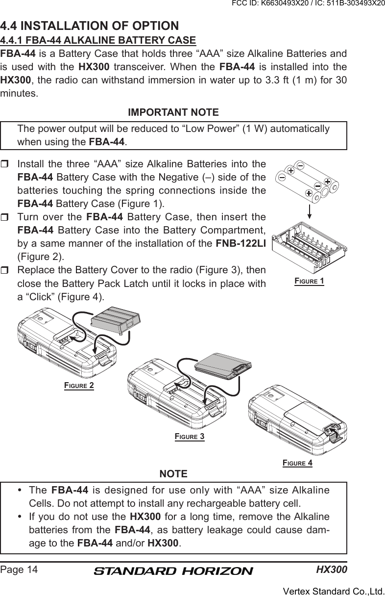 HX300Page 144.4 INSTALLATION OF OPTION4.4.1 FBA-44 ALKALINE BATTERY CASEFBA-44 is a Battery Case that holds three “AAA” size Alkaline Batteries and is  used  with  the  HX300  transceiver.  When  the  FBA-44  is  installed  into  the HX300, the radio can withstand immersion in water up to 3.3 ft (1 m) for 30 minutes.IMPORTANT NOTEThe power output will be reduced to “Low Power” (1 W) automatically when using the FBA-44.   Install  the  three  “AAA”  size Alkaline  Batteries  into  the FBA-44 Battery Case with the Negative (–) side of the batteries touching the spring connections inside the FBA-44 Battery Case (Figure 1).  Turn  over  the  FBA-44 Battery Case, then insert the FBA-44 Battery Case into the Battery Compartment, by a same manner of the installation of the FNB-122LI (Figure 2).Replace the Battery Cover to the radio (Figure 3), then close the Battery Pack Latch until it locks in place with a “Click” (Figure 4).NOTE  The  FBA-44 is designed for use only with “AAA” size Alkaline Cells. Do not attempt to install any rechargeable battery cell.  If you do not use the HX300 for a long time, remove the Alkaline batteries from the  FBA-44,  as battery leakage could  cause  dam-age to the FBA-44 and/or HX300.Figure 1Figure 2Figure 3Figure 4FCC ID: K6630493X20 / IC: 511B-303493X20Vertex Standard Co.,Ltd.