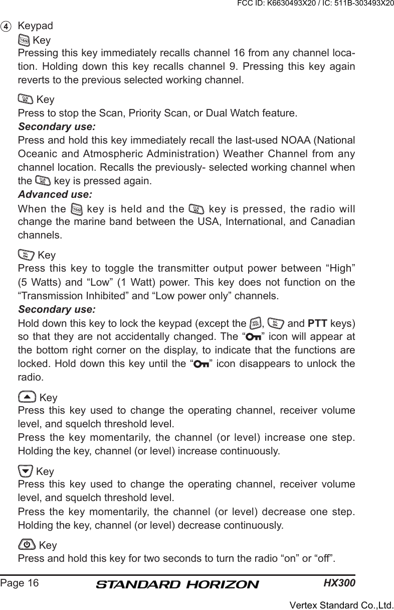 HX300Page 16  Keypad   Key  Pressing this key immediately recalls channel 16 from any channel loca-tion.  Holding  down  this  key  recalls  channel  9.  Pressing  this  key  again reverts to the previous selected working channel.   Key  Press to stop the Scan, Priority Scan, or Dual Watch feature. Secondary use:  Press and hold this key immediately recall the last-used NOAA (National Oceanic and Atmospheric Administration) Weather Channel from any channel location. Recalls the previously- selected working channel when the   key is pressed again. Advanced use:  When the   key is held and the   key is pressed, the radio will change the marine band between the USA, International, and Canadian channels.   Key  Press  this key  to toggle the transmitter output power between “High” (5 Watts)  and  “Low”  (1  Watt) power.  This  key  does  not  function  on  the “Transmission Inhibited” and “Low power only” channels. Secondary use:  Hold down this key to lock the keypad (except the  ,   and PTT keys) so that they are not accidentally changed. The “ ” icon will appear at the bottom right corner on the display, to indicate that the functions are locked. Hold down this key until the “ ” icon disappears to unlock the radio.   Key  Press  this  key  used  to  change  the  operating  channel,  receiver  volume level, and squelch threshold level.  Press the key momentarily, the channel (or level)  increase one step. Holding the key, channel (or level) increase continuously.   Key  Press  this  key  used  to  change  the  operating  channel,  receiver  volume level, and squelch threshold level.  Press  the  key  momentarily,  the  channel  (or  level)  decrease  one  step. Holding the key, channel (or level) decrease continuously.   Key  Press and hold this key for two seconds to turn the radio “on” or “off”. FCC ID: K6630493X20 / IC: 511B-303493X20Vertex Standard Co.,Ltd.