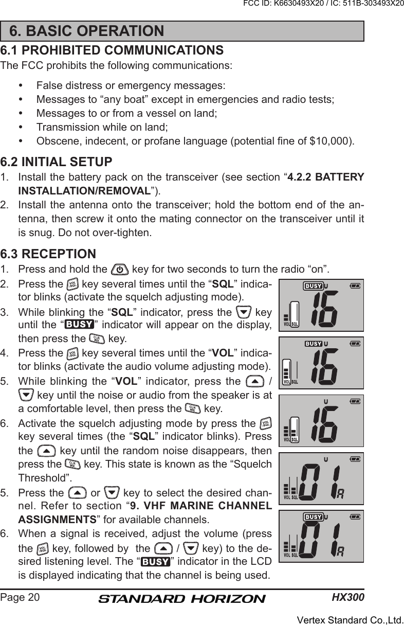 HX300Page 206. BASIC OPERATION6.1 PROHIBITED COMMUNICATIONSThe FCC prohibits the following communications:  False distress or emergency messages:  Messages to “any boat” except in emergencies and radio tests;  Messages to or from a vessel on land;  Transmission while on land;  Obscene, indecent, or profane language (potential ne of $10,000).6.2 INITIAL SETUP1.  Install the battery pack on the transceiver (see section “4.2.2 BATTERY INSTALLATION/REMOVAL”).2.  Install the antenna onto the transceiver; hold the bottom end of the an-tenna, then screw it onto the mating connector on the transceiver until it is snug. Do not over-tighten.6.3 RECEPTION1.  Press and hold the   key for two seconds to turn the radio “on”.2.  Press the   key several times until the “SQL” indica-tor blinks (activate the squelch adjusting mode). 3.  While blinking the “SQL” indicator, press the   key until the “ ” indicator will appear on the display, then press the   key.4.  Press the   key several times until the “VOL” indica-tor blinks (activate the audio volume adjusting mode).5.  While blinking the “VOL” indicator, press  the    /  key until the noise or audio from the speaker is at a comfortable level, then press the   key.6.  Activate the squelch adjusting mode by press the   key several times (the “SQL” indicator blinks). Press the   key until the random noise disappears, then press the   key. This state is known as the “Squelch Threshold”.5.  Press the   or   key to select the desired chan-nel. Refer to section “9.  VHF MARINE CHANNEL ASSIGNMENTS” for available channels.6.  When a  signal is received,  adjust the volume  (press the   key, followed by  the   /   key) to the de-sired listening level. The “ ” indicator in the LCD is displayed indicating that the channel is being used.FCC ID: K6630493X20 / IC: 511B-303493X20Vertex Standard Co.,Ltd.