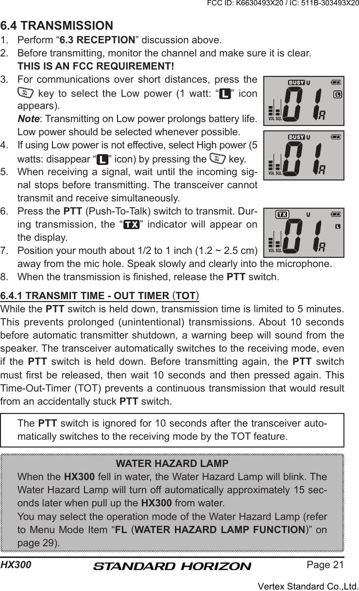 Page 21HX3006.4 TRANSMISSION1.  Perform “6.3 RECEPTION” discussion above.2.  Before transmitting, monitor the channel and make sure it is clear. THIS IS AN FCC REQUIREMENT!3.  For  communications  over  short  distances,  press  the   key  to select the Low power (1 watt:  “ ” icon appears). Note: Transmitting on Low power prolongs battery life. Low power should be selected whenever possible.4.  If using Low power is not effective, select High power (5 watts: disappear “ ” icon) by pressing the   key.5.  When receiving a signal,  wait until  the incoming sig-nal stops before transmitting. The transceiver cannot transmit and receive simultaneously.6.  Press the PTT (Push-To-Talk) switch to transmit. Dur-ing transmission,  the  “ ”  indicator will appear  on the display.7.  Position your mouth about 1/2 to 1 inch (1.2 ~ 2.5 cm) away from the mic hole. Speak slowly and clearly into the microphone.8.  When the transmission is nished, release the PTT switch.6.4.1 TRANSMIT TIME - OUT TIMER (TOT)While the PTT switch is held down, transmission time is limited to 5 minutes. This prevents  prolonged  (unintentional) transmissions. About  10  seconds before automatic transmitter shutdown, a warning beep will sound from the speaker. The transceiver automatically switches to the receiving mode, even if  the  PTT  switch  is  held  down.  Before  transmitting  again,  the  PTT  switch must rst  be  released, then wait 10  seconds  and then pressed  again. This Time-Out-Timer (TOT) prevents a continuous transmission that would result from an accidentally stuck PTT switch.The PTT switch is ignored for 10 seconds after the transceiver auto-matically switches to the receiving mode by the TOT feature.WATER HAZARD LAMPWhen the HX300 fell in water, the Water Hazard Lamp will blink. The Water Hazard Lamp will turn off automatically approximately 15 sec-onds later when pull up the HX300 from water.You may select the operation mode of the Water Hazard Lamp (refer to Menu Mode Item “FL (WATER HAZARD LAMP FUNCTION)” on page 29).FCC ID: K6630493X20 / IC: 511B-303493X20Vertex Standard Co.,Ltd.