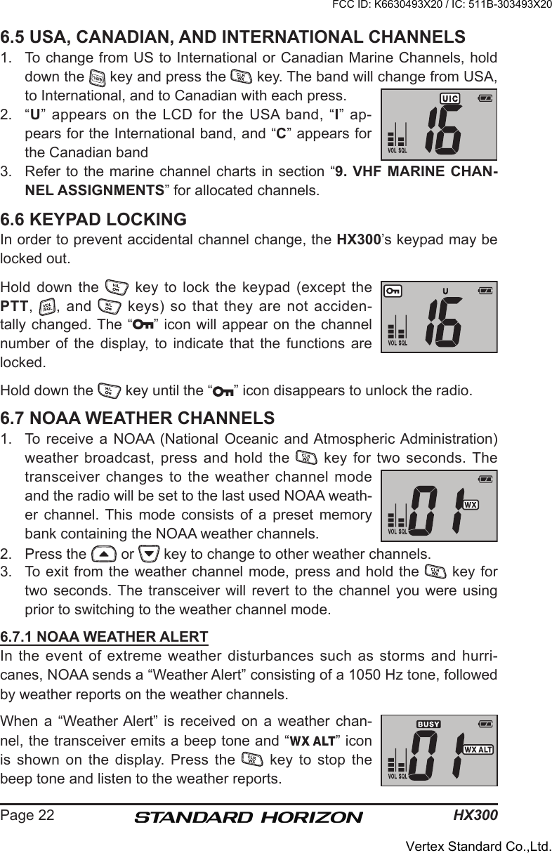 HX300Page 226.5 USA, CANADIAN, AND INTERNATIONAL CHANNELS1.  To change from US to International or Canadian Marine Channels, hold down the   key and press the   key. The band will change from USA, to International, and to Canadian with each press.2.  “U”  appears  on  the  LCD  for  the  USA  band,  “I”  ap-pears for the International band, and “C” appears for the Canadian band3.  Refer to the marine channel charts in section “9. VHF MARINE  CHAN-NEL ASSIGNMENTS” for allocated channels.6.6 KEYPAD LOCKINGIn order to prevent accidental channel change, the HX300’s keypad may be locked out.Hold down the   key  to  lock the keypad (except the PTT,  ,  and    keys)  so  that  they  are  not  acciden-tally changed. The “ ” icon will appear on the channel number  of  the  display,  to  indicate  that  the  functions  are locked.Hold down the   key until the “ ” icon disappears to unlock the radio.6.7 NOAA WEATHER CHANNELS1.  To receive  a  NOAA  (National  Oceanic  and Atmospheric Administration) weather broadcast,  press and hold  the   key for  two seconds. The transceiver changes to the weather channel mode and the radio will be set to the last used NOAA weath-er  channel.  This  mode  consists  of  a  preset  memory bank containing the NOAA weather channels.2.  Press the   or   key to change to other weather channels.3.  To exit from the weather channel mode, press and hold the   key for two seconds. The transceiver will revert  to  the  channel  you were using prior to switching to the weather channel mode.6.7.1 NOAA WEATHER ALERTIn  the  event  of  extreme  weather  disturbances  such  as  storms  and  hurri-canes, NOAA sends a “Weather Alert” consisting of a 1050 Hz tone, followed by weather reports on the weather channels.When a  “Weather Alert”  is  received  on  a  weather  chan-nel, the transceiver emits a beep tone and “ ” icon is shown on the display.  Press  the    key  to  stop  the beep tone and listen to the weather reports.FCC ID: K6630493X20 / IC: 511B-303493X20Vertex Standard Co.,Ltd.