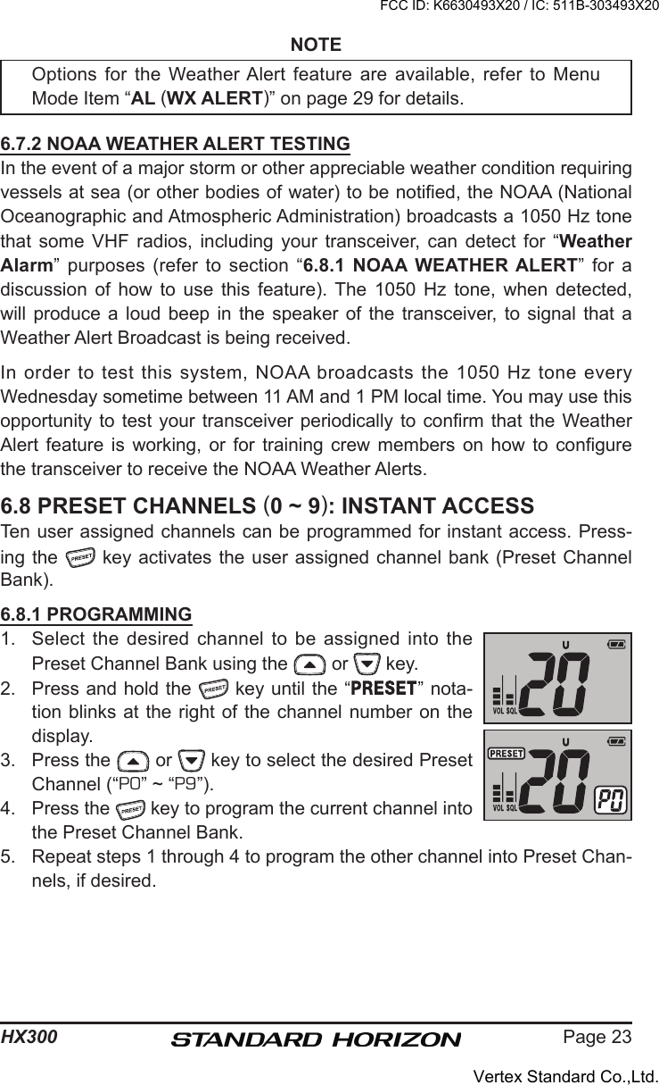 Page 23HX300NOTEOptions for the Weather Alert  feature are available, refer to Menu Mode Item “AL (WX ALERT)” on page 29 for details. 6.7.2 NOAA WEATHER ALERT TESTINGIn the event of a major storm or other appreciable weather condition requiring vessels at sea (or other bodies of water) to be notied, the NOAA (National Oceanographic and Atmospheric Administration) broadcasts a 1050 Hz tone that  some  VHF  radios,  including  your  transceiver,  can  detect  for  “Weather Alarm”  purposes  (refer  to  section  “6.8.1  NOAA  WEATHER ALERT”  for  a discussion  of  how  to  use  this  feature). The  1050  Hz  tone,  when  detected, will produce  a  loud  beep  in  the  speaker of  the  transceiver,  to  signal  that  a Weather Alert Broadcast is being received.In  order to test  this system, NOAA broadcasts the 1050 Hz tone every Wednesday sometime between 11 AM and 1 PM local time. You may use this opportunity to  test your transceiver periodically to  conrm that the  Weather Alert  feature  is  working,  or  for  training  crew  members  on  how  to  congure the transceiver to receive the NOAA Weather Alerts. 6.8 PRESET CHANNELS (0 ~ 9): INSTANT ACCESSTen user assigned channels can be programmed for instant access. Press-ing the   key activates the  user assigned  channel bank  (Preset Channel Bank).6.8.1 PROGRAMMING1.  Select  the desired channel  to be assigned  into the Preset Channel Bank using the   or   key.2.  Press and hold the   key until the “ ” nota-tion blinks at the right of the channel number on the display.3.  Press the   or   key to select the desired Preset Channel (“P0” ~ “P9”).4.  Press the   key to program the current channel into the Preset Channel Bank.5.  Repeat steps 1 through 4 to program the other channel into Preset Chan-nels, if desired.FCC ID: K6630493X20 / IC: 511B-303493X20Vertex Standard Co.,Ltd.