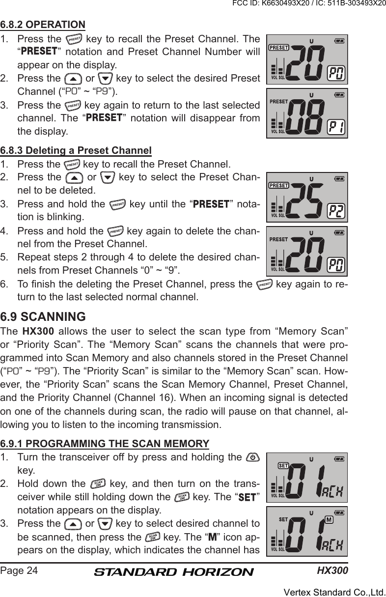 HX300Page 246.8.2 OPERATION1.  Press the   key to recall the Preset Channel. The “ ” notation  and  Preset  Channel  Number  will appear on the display.2.  Press the   or   key to select the desired Preset Channel (“P0” ~ “P9”). 3.  Press the   key again to return to the last selected channel. The  “ ” notation  will  disappear  from the display.6.8.3 Deleting a Preset Channel1.  Press the   key to recall the Preset Channel.2.  Press the   or   key to select the Preset Chan-nel to be deleted.3.  Press and hold the   key until the “ ” nota-tion is blinking.4.  Press and hold the   key again to delete the chan-nel from the Preset Channel.5.  Repeat steps 2 through 4 to delete the desired chan-nels from Preset Channels “0” ~ “9”.6.  To nish the deleting the Preset Channel, press the   key again to re-turn to the last selected normal channel.6.9 SCANNINGThe  HX300  allows the user to select the scan type from  “Memory Scan” or  “Priority  Scan”. The “Memory  Scan”  scans  the  channels  that  were  pro-grammed into Scan Memory and also channels stored in the Preset Channel (“P0” ~ “P9”). The “Priority Scan” is similar to the “Memory Scan” scan. How-ever, the “Priority Scan” scans the Scan Memory Channel, Preset Channel, and the Priority Channel (Channel 16). When an incoming signal is detected on one of the channels during scan, the radio will pause on that channel, al-lowing you to listen to the incoming transmission.6.9.1 PROGRAMMING THE SCAN MEMORY1.  Turn the transceiver off by press and holding the   key.2.  Hold  down  the    key,  and  then  turn  on  the  trans-ceiver while still holding down the   key. The “ ” notation appears on the display.3.  Press the   or   key to select desired channel to be scanned, then press the   key. The “ ” icon ap-pears on the display, which indicates the channel has FCC ID: K6630493X20 / IC: 511B-303493X20Vertex Standard Co.,Ltd.