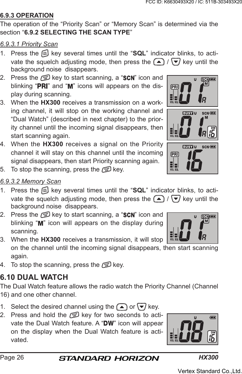 HX300Page 266.9.3 OPERATIONThe operation of the “Priority Scan” or “Memory Scan” is determined via the section “6.9.2 SELECTING THE SCAN TYPE”6.9.3.1 Priority Scan1.  Press the    key  several  times  until  the  “SQL”  indicator  blinks,  to  acti-vate the squelch adjusting mode, then press the   /   key until the background noise  disappears.2.  Press the   key to start scanning, a “ ” icon and blinking “ ” and “ ” icons will appears on the dis-play during scanning.3.  When the HX300 receives a transmission on a work-ing  channel,  it  will  stop  on  the  working  channel  and “Dual Watch” (described in next chapter) to the prior-ity channel until the incoming signal disappears, then start scanning again. 4.  When  the  HX300 receives a signal on the  Priority channel it will stay on this channel until the incoming signal disappears, then start Priority scanning again.5.  To stop the scanning, press the   key.6.9.3.2 Memory Scan1.  Press the    key  several  times  until  the  “SQL”  indicator  blinks,  to  acti-vate the squelch adjusting mode, then press the   /   key until the background noise  disappears.2.  Press the   key to start scanning, a “ ” icon and blinking “ ”  icon  will  appears  on  the  display during scanning.3.  When the HX300 receives a transmission, it will stop on the channel until the incoming signal disappears, then start scanning again. 4.  To stop the scanning, press the   key.6.10 DUAL WATCHThe Dual Watch feature allows the radio watch the Priority Channel (Channel 16) and one other channel.1.  Select the desired channel using the   or   key.2.  Press and hold  the    key  for  two  seconds  to  acti-vate the Dual Watch feature. A “ ” icon will appear on  the  display  when  the  Dual  Watch  feature  is  acti-vated.FCC ID: K6630493X20 / IC: 511B-303493X20Vertex Standard Co.,Ltd.