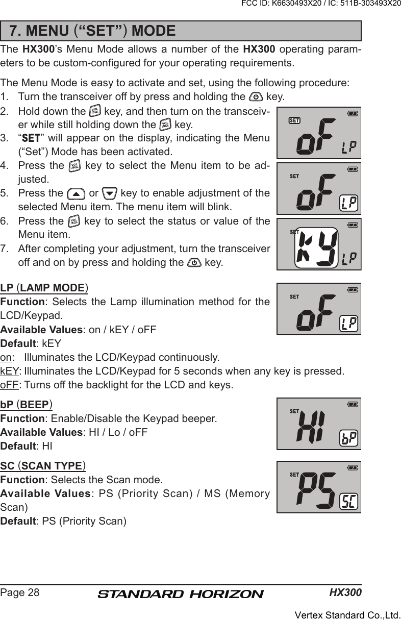 HX300Page 287. MENU (“SET”) MODEThe HX300’s Menu Mode allows a  number of the HX300 operating param-eters to be custom-congured for your operating requirements.The Menu Mode is easy to activate and set, using the following procedure:1.  Turn the transceiver off by press and holding the   key.2.  Hold down the   key, and then turn on the transceiv-er while still holding down the   key.3.  “ ” will appear on the display, indicating the Menu (“Set”) Mode has been activated.4.  Press the    key  to  select  the  Menu  item  to  be  ad-justed.5.  Press the   or   key to enable adjustment of the selected Menu item. The menu item will blink.6.  Press the   key to select the status or value of the Menu item.7.  After completing your adjustment, turn the transceiver off and on by press and holding the   key.LP (LAMP MODE)Function:  Selects  the  Lamp  illumination  method  for  the LCD/Keypad.Available Values: on / kEY / oFFDefault: kEYon:  Illuminates the LCD/Keypad continuously.kEY: Illuminates the LCD/Keypad for 5 seconds when any key is pressed.oFF: Turns off the backlight for the LCD and keys.bP (BEEP)Function: Enable/Disable the Keypad beeper.Available Values: HI / Lo / oFFDefault: HISC (SCAN TYPE)Function: Selects the Scan mode.Available Values: PS (Priority Scan) / MS (Memory Scan) Default: PS (Priority Scan)FCC ID: K6630493X20 / IC: 511B-303493X20Vertex Standard Co.,Ltd.