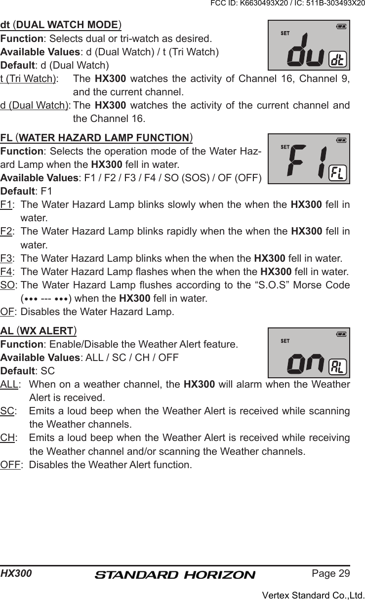 Page 29HX300dt (DUAL WATCH MODE)Function: Selects dual or tri-watch as desired.Available Values: d (Dual Watch) / t (Tri Watch)Default: d (Dual Watch)t (Tri Watch):  The HX300 watches  the  activity  of Channel 16, Channel  9, and the current channel.d (Dual Watch): The  HX300  watches  the activity of the  current  channel  and the Channel 16.FL (WATER HAZARD LAMP FUNCTION)Function: Selects the operation mode of the Water Haz-ard Lamp when the HX300 fell in water.Available Values: F1 / F2 / F3 / F4 / SO (SOS) / OF (OFF)Default: F1F1:  The Water Hazard Lamp blinks slowly when the when the HX300 fell in water.F2:  The Water Hazard Lamp blinks rapidly when the when the HX300 fell in water.F3:  The Water Hazard Lamp blinks when the when the HX300 fell in water. F4:  The Water Hazard Lamp ashes when the when the HX300 fell in water. SO: The Water Hazard Lamp ushes according to the “S.O.S” Morse Code ( --- ) when the HX300 fell in water.OF: Disables the Water Hazard Lamp.AL (WX ALERT)Function: Enable/Disable the Weather Alert feature.Available Values: ALL / SC / CH / OFFDefault: SCALL:  When on a weather channel, the HX300 will alarm when the Weather Alert is received.SC:  Emits a loud beep when the Weather Alert is received while scanning the Weather channels.CH:  Emits a loud beep when the Weather Alert is received while receiving the Weather channel and/or scanning the Weather channels.OFF:  Disables the Weather Alert function.FCC ID: K6630493X20 / IC: 511B-303493X20Vertex Standard Co.,Ltd.