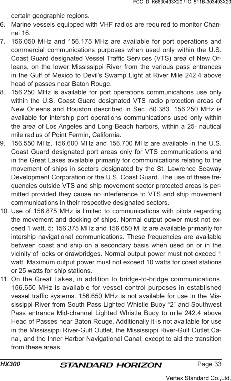 Page 33HX300certain geographic regions.6.  Marine vessels equipped with VHF radios are required to monitor Chan-nel 16.7.  156.050 MHz and 156.175  MHz  are  available for port operations and commercial  communications  purposes  when  used  only  within  the  U.S. Coast Guard designated Vessel Trafc Services (VTS) area of New Or-leans,  on  the  lower  Mississippi  River  from  the  various  pass  entrances in the Gulf of Mexico to Devil’s Swamp Light at River Mile 242.4 above head of passes near Baton Rouge. 8.  156.250  MHz  is  available  for  port  operations  communications  use  only within  the  U.S.  Coast  Guard  designated  VTS  radio  protection  areas  of New  Orleans  and  Houston  described  in  Sec.  80.383.  156.250  MHz  is available  for  intership  port  operations  communications  used  only  within the area of Los Angeles and Long Beach harbors, within a 25- nautical mile radius of Point Fermin, California. 9.  156.550 MHz, 156.600 MHz and 156.700 MHz are available in the U.S. Coast  Guard  designated  port  areas  only  for  VTS  communications  and in the Great Lakes available primarily for communications relating to the movement  of  ships  in  sectors  designated  by  the  St.  Lawrence  Seaway Development Corporation or the U.S. Coast Guard. The use of these fre-quencies outside VTS and ship movement sector protected areas is per-mitted provided  they cause no  interference to VTS and ship  movement communications in their respective designated sectors.10. Use  of  156.875  MHz  is  limited  to  communications  with  pilots  regarding the movement and docking of ships. Normal output power must not ex-ceed 1 watt. 5: 156.375 MHz and 156.650 MHz are available primarily for intership navigational communications. These  frequencies  are available between  coast  and  ship  on  a  secondary  basis  when  used  on  or  in  the vicinity of locks or drawbridges. Normal output power must not exceed 1 watt. Maximum output power must not exceed 10 watts for coast stations or 25 watts for ship stations. 11. On the Great Lakes, in addition to bridge-to-bridge communications, 156.650  MHz  is  available  for  vessel  control  purposes  in  established vessel trafc systems. 156.650 MHz is not available for use in the Mis-sissippi River from South Pass Lighted Whistle Buoy “2” and Southwest Pass  entrance  Mid-channel  Lighted  Whistle  Buoy  to  mile  242.4  above Head of Passes near Baton Rouge. Additionally it is not available for use in the Mississippi River-Gulf Outlet, the Mississippi River-Gulf Outlet Ca-nal, and the Inner Harbor Navigational Canal, except to aid the transition from these areas. FCC ID: K6630493X20 / IC: 511B-303493X20Vertex Standard Co.,Ltd.