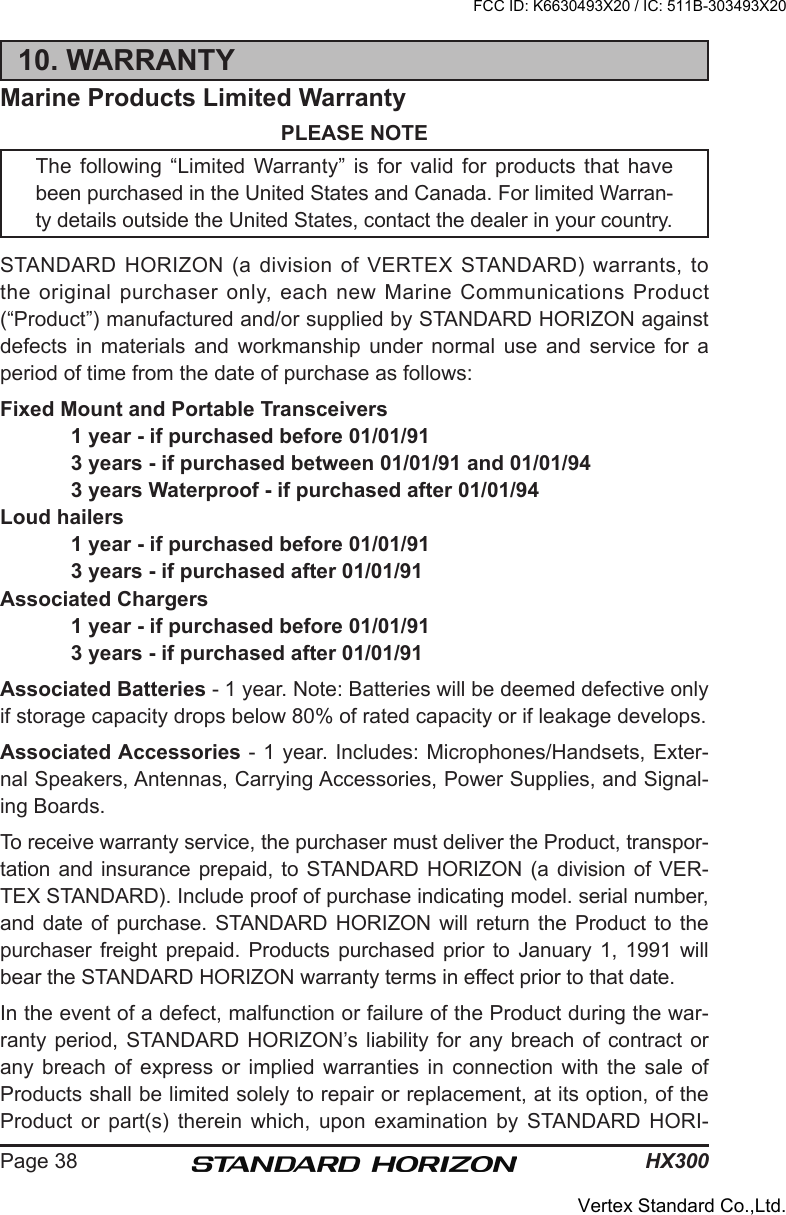 HX300Page 3810. WARRANTYMarine Products Limited WarrantyPLEASE NOTEThe following “Limited Warranty”  is  for  valid  for  products  that  have been purchased in the United States and Canada. For limited Warran-ty details outside the United States, contact the dealer in your country.STANDARD  HORIZON  (a  division  of  VERTEX  STANDARD)  warrants,  to the  original purchaser only, each  new Marine Communications Product (“Product”) manufactured and/or supplied by STANDARD HORIZON against defects  in  materials  and  workmanship  under  normal  use  and  service  for  a period of time from the date of purchase as follows:Fixed Mount and Portable Transceivers  1 year - if purchased before 01/01/91  3 years - if purchased between 01/01/91 and 01/01/94  3 years Waterproof - if purchased after 01/01/94Loud hailers  1 year - if purchased before 01/01/91  3 years - if purchased after 01/01/91Associated Chargers  1 year - if purchased before 01/01/91  3 years - if purchased after 01/01/91Associated Batteries - 1 year. Note: Batteries will be deemed defective only if storage capacity drops below 80% of rated capacity or if leakage develops.Associated Accessories - 1 year. Includes: Microphones/Handsets, Exter-nal Speakers, Antennas, Carrying Accessories, Power Supplies, and Signal-ing Boards.To receive warranty service, the purchaser must deliver the Product, transpor-tation and insurance prepaid, to STANDARD HORIZON (a division of VER-TEX STANDARD). Include proof of purchase indicating model. serial number, and date of purchase. STANDARD HORIZON will return the  Product to the purchaser freight prepaid. Products purchased prior to January 1, 1991  will bear the STANDARD HORIZON warranty terms in effect prior to that date.In the event of a defect, malfunction or failure of the Product during the war-ranty period,  STANDARD HORIZON’s liability  for any breach  of  contract or any  breach  of  express  or  implied  warranties  in  connection  with  the  sale  of Products shall be limited solely to repair or replacement, at its option, of the Product  or  part(s)  therein  which,  upon  examination  by  STANDARD  HORI-FCC ID: K6630493X20 / IC: 511B-303493X20Vertex Standard Co.,Ltd.