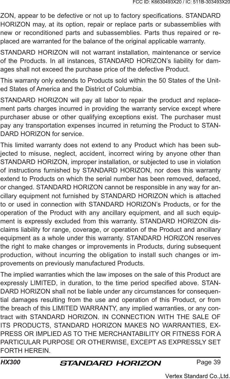 Page 39HX300ZON, appear to be defective or not up to factory specications. STANDARD HORIZON may, at  its option, repair  or replace parts  or subassemblies with new  or  reconditioned  parts  and  subassemblies.  Parts thus  repaired  or  re-placed are warranted for the balance of the original applicable warranty.STANDARD HORIZON will  not warrant installation,  maintenance or service of  the  Products.  In  all  instances,  STANDARD  HORIZON’s liability for  dam-ages shall not exceed the purchase price of the defective Product.This warranty only extends to Products sold within the 50 States of the Unit-ed States of America and the District of Columbia.STANDARD HORIZON  will  pay  all  labor  to  repair  the  product  and replace-ment parts charges incurred in providing the warranty service except where purchaser  abuse  or  other  qualifying  exceptions  exist. The  purchaser  must pay any transportation expenses incurred in returning the Product to STAN-DARD HORIZON for service.This limited  warranty does  not extend to  any Product  which has been sub-jected  to  misuse,  neglect,  accident,  incorrect  wiring  by  anyone  other  than STANDARD HORIZON, improper installation, or subjected to use in violation of  instructions  furnished  by  STANDARD HORIZON,  nor  does  this  warranty extend to Products on which the serial number has been removed, defaced, or changed. STANDARD HORIZON cannot be responsible in any way for an-cillary equipment not furnished by STANDARD HORIZON which is attached to or used  in  connection  with  STANDARD HORIZON’s Products,  or  for  the operation  of  the  Product  with  any  ancillary  equipment,  and  all  such  equip-ment is  expressly  excluded  from  this  warranty. STANDARD HORIZON  dis-claims liability for range, coverage, or operation of the Product and ancillary equipment as a whole under this warranty. STANDARD HORIZON reserves the right to make changes or improvements in Products, during subsequent production, without incurring  the  obligation  to install such changes or  im-provements on previously manufactured Products.The implied warranties which the law imposes on the sale of this Product are expressly  LIMITED,  in  duration,  to  the  time  period  specied  above.  STAN-DARD HORIZON shall not be liable under any circumstances for consequen-tial  damages  resulting  from  the  use  and  operation  of  this  Product,  or  from the breach of this LIMITED WARRANTY, any implied warranties, or any con-tract  with  STANDARD  HORIZON.  IN  CONNECTION  WITH  THE  SALE  OF ITS  PRODUCTS,  STANDARD  HORIZON  MAKES  NO  WARRANTIES,  EX-PRESS OR IMPLIED AS TO THE MERCHANTABILITY OR FITNESS FOR A PARTICULAR PURPOSE OR OTHERWISE, EXCEPT AS EXPRESSLY SET FORTH HEREIN.FCC ID: K6630493X20 / IC: 511B-303493X20Vertex Standard Co.,Ltd.