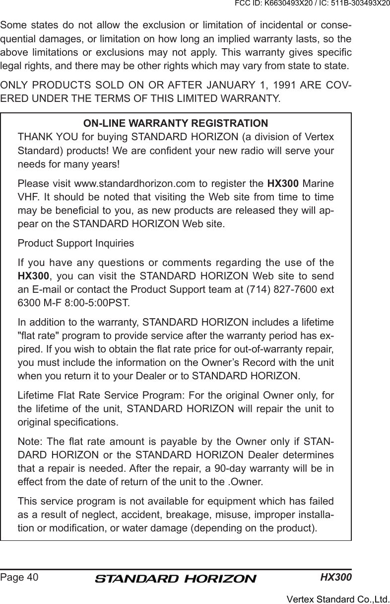 HX300Page 40Some states  do  not  allow the exclusion or  limitation of incidental or  conse-quential damages, or limitation on how long an implied warranty lasts, so the above  limitations  or  exclusions  may  not  apply. This  warranty  gives  specic legal rights, and there may be other rights which may vary from state to state.ONLY PRODUCTS  SOLD  ON  OR AFTER  JANUARY  1,  1991 ARE  COV-ERED UNDER THE TERMS OF THIS LIMITED WARRANTY.ON-LINE WARRANTY REGISTRATIONTHANK YOU for buying STANDARD HORIZON (a division of Vertex Standard) products! We are condent your new radio will serve your needs for many years!Please visit www.standardhorizon.com to register the HX300 Marine VHF. It should be  noted that visiting the Web site from time to  time may be benecial to you, as new products are released they will ap-pear on the STANDARD HORIZON Web site.Product Support InquiriesIf you have any questions or comments regarding the use of the HX300,  you  can  visit  the  STANDARD HORIZON  Web  site  to  send an E-mail or contact the Product Support team at (714) 827-7600 ext 6300 M-F 8:00-5:00PST.In addition to the warranty, STANDARD HORIZON includes a lifetime &quot;at rate&quot; program to provide service after the warranty period has ex-pired. If you wish to obtain the at rate price for out-of-warranty repair, you must include the information on the Owner’s Record with the unit when you return it to your Dealer or to STANDARD HORIZON.Lifetime Flat Rate Service Program: For the original Owner only, for the lifetime of the unit, STANDARD HORIZON will repair the unit to original specications.Note: The  at  rate  amount  is  payable  by  the  Owner  only  if  STAN-DARD  HORIZON  or  the  STANDARD  HORIZON  Dealer  determines that a repair is needed. After the repair, a 90-day warranty will be in effect from the date of return of the unit to the .Owner.This service program is not available for equipment which has failed as a result of neglect, accident, breakage, misuse, improper installa-tion or modication, or water damage (depending on the product).FCC ID: K6630493X20 / IC: 511B-303493X20Vertex Standard Co.,Ltd.