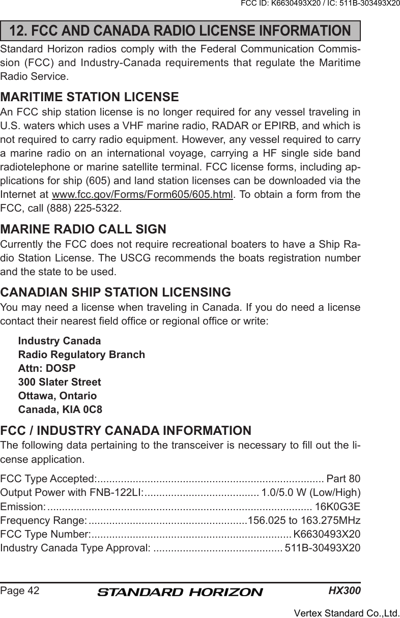 HX300Page 4212. FCC AND CANADA RADIO LICENSE INFORMATIONStandard Horizon  radios  comply with the Federal  Communication Commis-sion (FCC)  and  Industry-Canada requirements that  regulate the Maritime Radio Service.MARITIME STATION LICENSEAn FCC ship station license is no longer required for any vessel traveling in U.S. waters which uses a VHF marine radio, RADAR or EPIRB, and which is not required to carry radio equipment. However, any vessel required to carry a  marine  radio  on  an  international  voyage,  carrying  a  HF  single  side  band radiotelephone or marine satellite terminal. FCC license forms, including ap-plications for ship (605) and land station licenses can be downloaded via the Internet at www.fcc.gov/Forms/Form605/605.html. To obtain a form from the FCC, call (888) 225-5322.MARINE RADIO CALL SIGNCurrently the FCC does not require recreational boaters to have a Ship Ra-dio Station License. The USCG recommends the boats registration number and the state to be used.CANADIAN SHIP STATION LICENSINGYou may need a license when traveling in Canada. If you do need a license contact their nearest eld ofce or regional ofce or write:Industry CanadaRadio Regulatory BranchAttn: DOSP300 Slater StreetOttawa, OntarioCanada, KIA 0C8FCC / INDUSTRY CANADA INFORMATIONThe following data pertaining to the transceiver is necessary to ll out the li-cense application.FCC Type Accepted: ............................................................................. Part 80Output Power with FNB-122LI: ....................................... 1.0/5.0 W (Low/High)Emission: .......................................................................................... 16K0G3EFrequency Range: ......................................................156.025 to 163.275MHzFCC Type Number: .................................................................... K6630493X20Industry Canada Type Approval: ............................................ 511B-30493X20FCC ID: K6630493X20 / IC: 511B-303493X20Vertex Standard Co.,Ltd.