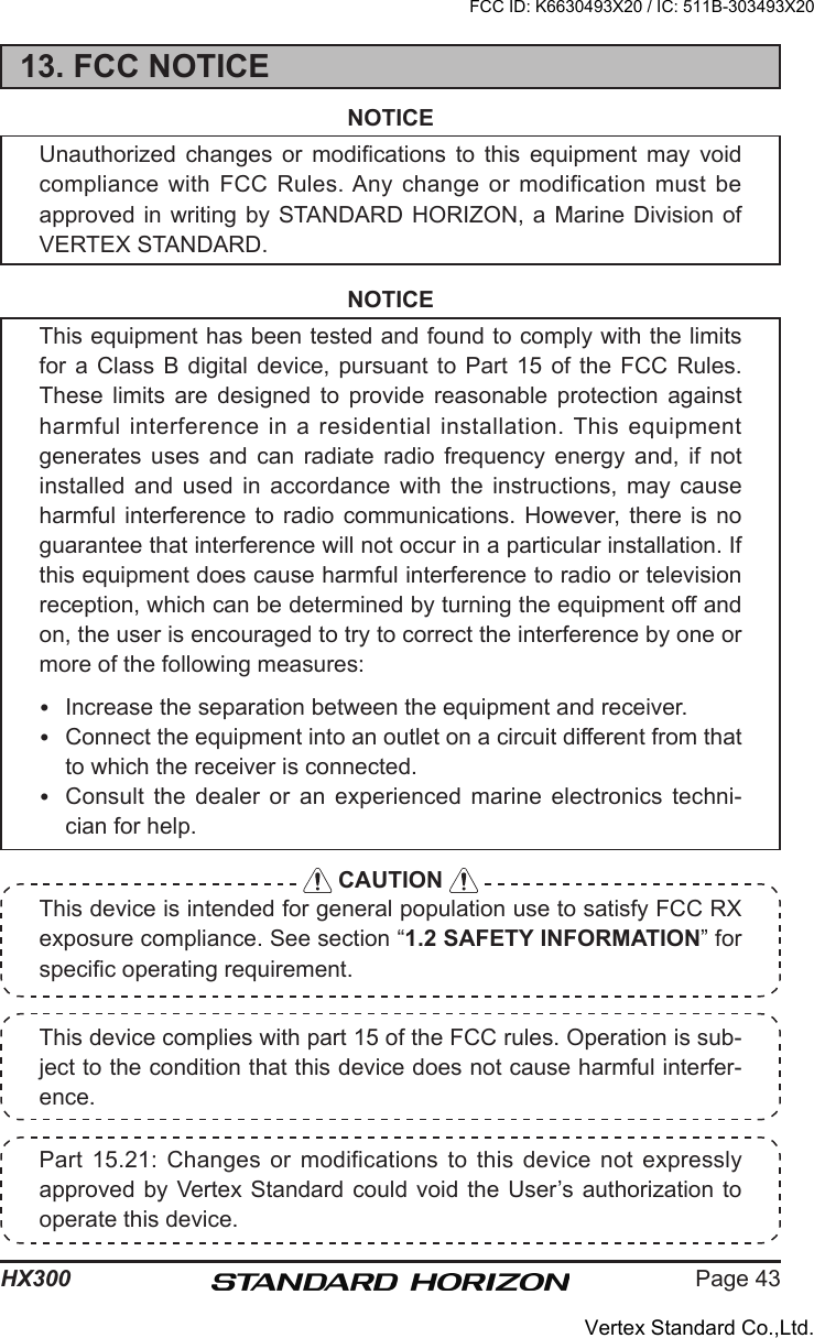 Page 43HX300This device complies with part 15 of the FCC rules. Operation is sub-ject to the condition that this device does not cause harmful interfer-ence.Part 15.21:  Changes  or modifications to  this device not  expressly approved by  Vertex Standard could  void the User’s authorization  to operate this device.13. FCC NOTICENOTICEUnauthorized  changes  or  modications  to  this  equipment  may  void compliance with  FCC Rules. Any change or  modification must be approved in  writing by  STANDARD HORIZON, a Marine  Division of VERTEX STANDARD.NOTICEThis equipment has been tested and found to comply with the limits for a Class B digital device, pursuant to Part 15 of the FCC Rules. These  limits  are  designed  to  provide  reasonable  protection  against harmful  interference in  a residential  installation. This equipment generates  uses  and  can  radiate  radio  frequency  energy  and,  if  not installed and  used  in  accordance  with  the  instructions,  may  cause harmful interference to radio  communications.  However,  there  is  no guarantee that interference will not occur in a particular installation. If this equipment does cause harmful interference to radio or television reception, which can be determined by turning the equipment off and on, the user is encouraged to try to correct the interference by one or more of the following measures:  Increase the separation between the equipment and receiver.  Connect the equipment into an outlet on a circuit different from that to which the receiver is connected.  Consult  the  dealer  or  an  experienced  marine  electronics  techni-cian for help. CAUTION This device is intended for general population use to satisfy FCC RX exposure compliance. See section “1.2 SAFETY INFORMATION” for specic operating requirement.FCC ID: K6630493X20 / IC: 511B-303493X20Vertex Standard Co.,Ltd.