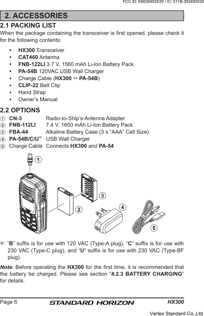 HX300Page 62. ACCESSORIES2.1 PACKING LISTWhen the package containing the transceiver is rst opened, please check it for the following contents: HX300 Transceiver CAT460 Antenna FNB-122LI 3.7 V, 1560 mAh Li-Ion Battery Pack PA-54B 120VAC USB Wall Charger  Charge Cable (HX300 1  PA-54B) CLIP-22 Belt Clip  Hand Strap  Owner’s Manual2.2 OPTIONS  CN-3  Radio-to-Ship’s-Antenna Adapter FNB-112LI  7.4 V, 1650 mAh Li-Ion Battery Pack FBA-44  Alkaline Battery Case (3 x “AAA” Cell Size) PA-54B/C/U  USB Wall Charger  Charge Cable  Connects HX300 and PA-54 : “B” sufx is for use with 120 VAC (Type-A plug), “C” sufx is for use with 230 VAC (Type-C plug), and “U” sufx is for use with 230 VAC (Type-BF plug).Note: Before operating the HX300 for the rst time, it is recommended that the  battery  be  charged.  Please  see  section  “4.2.3  BATTERY  CHARGING” for details.FCC ID: K6630493X20 / IC: 511B-303493X20Vertex Standard Co.,Ltd.