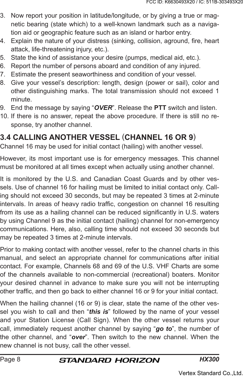 HX300Page 83.  Now report your position in latitude/longitude, or by giving a true or mag-netic bearing (state which) to a well-known landmark such as a naviga-tion aid or geographic feature such as an island or harbor entry.4.  Explain the nature of your distress (sinking, collision, aground, re, heart attack, life-threatening injury, etc.).5.  State the kind of assistance your desire (pumps, medical aid, etc.).6.  Report the number of persons aboard and condition of any injured.7.  Estimate the present seaworthiness and condition of your vessel.8.  Give your vessel’s description: length, design (power  or sail),  color and other  distinguishing  marks.  The  total  transmission  should  not  exceed  1 minute.9.  End the message by saying “OVER”. Release the PTT switch and listen.10. If there is no answer, repeat the above procedure. If there is still no re-sponse, try another channel.3.4 CALLING ANOTHER VESSEL (CHANNEL 16 OR 9)Channel 16 may be used for initial contact (hailing) with another vessel.However, its  most important use  is for emergency  messages. This channel must be monitored at all times except when actually using another channel.It is monitored by the U.S. and Canadian Coast  Guards  and  by  other  ves-sels. Use of channel 16 for hailing must be limited to initial contact only. Call-ing should not exceed 30 seconds, but may be repeated 3 times at 2-minute intervals. In areas of heavy radio trafc, congestion on channel 16 resulting from its use as a hailing channel can be reduced signicantly in U.S. waters by using Channel 9 as the initial contact (hailing) channel for non-emergency communications. Here, also, calling time should not exceed 30 seconds but may be repeated 3 times at 2-minute intervals.Prior to making contact with another vessel, refer to the channel charts in this manual, and  select  an  appropriate  channel  for  communications after  initial contact. For example, Channels 68 and 69 of the U.S. VHF Charts are some of  the  channels available  to  non-commercial (recreational) boaters.  Monitor your  desired  channel  in  advance  to  make  sure  you  will  not  be  interrupting other trafc, and then go back to either channel 16 or 9 for your initial contact.When the hailing channel (16 or 9) is clear, state the name of the other ves-sel you wish  to call and then “this  is” followed by the name of your vessel and your Station License  (Call  Sign).  When  the  other  vessel  returns  your call, immediately request another channel by saying “go to”, the number of the  other  channel,  and  “over”.  Then  switch  to  the  new  channel.  When  the new channel is not busy, call the other vessel.FCC ID: K6630493X20 / IC: 511B-303493X20Vertex Standard Co.,Ltd.