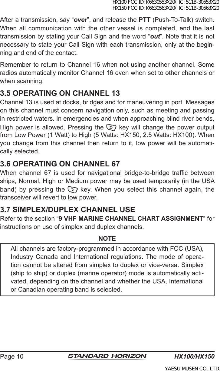 HX100/HX150Page 10After a transmission, say “over”, and release the PTT (Push-To-Talk) switch. When all communication with  the  other  vessel  is completed,  end the  last transmission by stating your Call Sign and the word “out”. Note that it is not necessary to state your Call Sign with each transmission, only at the begin-ning and end of the contact.Remember to return to Channel 16 when not using another channel. Some radios automatically monitor Channel 16 even when set to other channels or when scanning.3.5 OPERATING ON CHANNEL 13Channel 13 is used at docks, bridges and for maneuvering in port. Messages on this channel must concern navigation only, such as meeting and passing in restricted waters. In emergencies and when approaching blind river bends, High power  is  allowed.  Pressing  the   key  will  change the  power  output from Low Power (1 Watt) to High (5 Watts: HX150, 2.5 Watts: HX100). When you change  from  this channel then return to  it, low power will be automati-cally selected.3.6 OPERATING ON CHANNEL 67When  channel  67 is  used  for  navigational  bridge-to-bridge trafc  between ships, Normal, High or Medium power may be used temporarily (in the USA band) by pressing the    key. When you select this channel again, the transceiver will revert to low power.3.7 SIMPLEX/DUPLEX CHANNEL USERefer to the section “9 VHF MARINE CHANNEL CHART ASSIGNMENT” for instructions on use of simplex and duplex channels.NOTEAll channels are factory-programmed in accordance with FCC (USA), Industry  Canada  and  International  regulations.  The  mode  of  opera-tion cannot be altered from simplex to duplex or vice-versa. Simplex (ship to ship) or duplex (marine operator) mode is automatically acti-vated, depending on the channel and whether the USA, International or Canadian operating band is selected.HX100 FCC ID: K6630553X20/ IC: 511B-30553X20 HX150 FCC ID: K6630563X20/ IC: 511B-30563X20YAESU MUSEN CO., LTD.