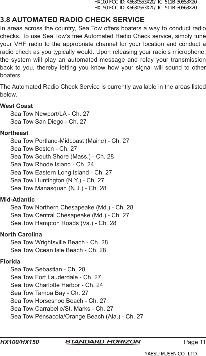 Page 11HX100/HX1503.8 AUTOMATED RADIO CHECK SERVICEIn areas across the country, Sea Tow offers boaters a way to conduct radio checks. To use Sea Tow’s free Automated Radio Check service, simply tune your VHF  radio  to the appropriate  channel  for your  location  and conduct a radio check as you typically would. Upon releasing your radio’s microphone, the system  will  play an automated message and  relay  your transmission back  to  you,  thereby  letting  you  know  how  your  signal  will  sound  to  other boaters.The Automated Radio Check Service is currently available in the areas listed below.West Coast  Sea Tow Newport/LA - Ch. 27  Sea Tow San Diego - Ch. 27Northeast  Sea Tow Portland-Midcoast (Maine) - Ch. 27  Sea Tow Boston - Ch. 27  Sea Tow South Shore (Mass.) - Ch. 28  Sea Tow Rhode Island - Ch. 24  Sea Tow Eastern Long Island - Ch. 27  Sea Tow Huntington (N.Y.) - Ch. 27  Sea Tow Manasquan (N.J.) - Ch. 28Mid-Atlantic  Sea Tow Northern Chesapeake (Md.) - Ch. 28  Sea Tow Central Chesapeake (Md.) - Ch. 27  Sea Tow Hampton Roads (Va.) - Ch. 28North Carolina  Sea Tow Wrightsville Beach - Ch. 28  Sea Tow Ocean Isle Beach - Ch. 28Florida  Sea Tow Sebastian - Ch. 28  Sea Tow Fort Lauderdale - Ch. 27  Sea Tow Charlotte Harbor - Ch. 24  Sea Tow Tampa Bay - Ch. 27  Sea Tow Horseshoe Beach - Ch. 27  Sea Tow Carrabelle/St. Marks - Ch. 27  Sea Tow Pensacola/Orange Beach (Ala.) - Ch. 27HX100 FCC ID: K6630553X20/ IC: 511B-30553X20 HX150 FCC ID: K6630563X20/ IC: 511B-30563X20YAESU MUSEN CO., LTD.