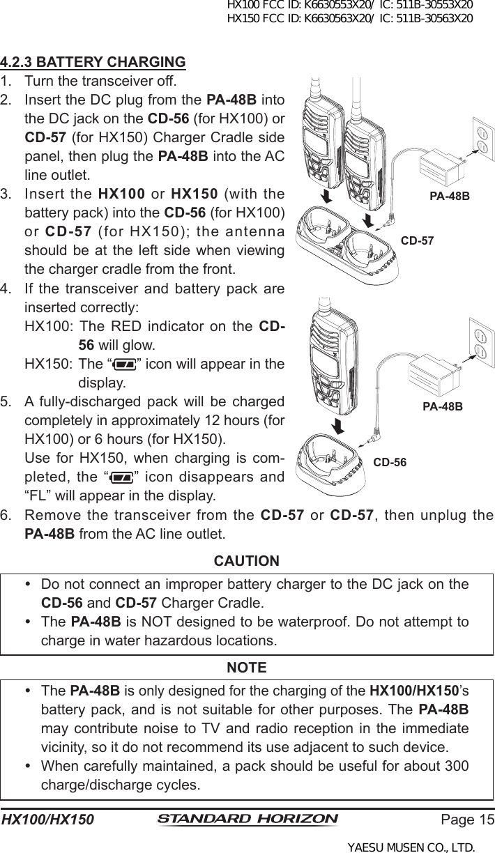 Page 15HX100/HX1504.2.3 BATTERY CHARGING1.  Turn the transceiver off.2.  Insert the DC plug from the PA-48B into the DC jack on the CD-56 (for HX100) or CD-57 (for HX150) Charger Cradle side panel, then plug the PA-48B into the AC line outlet.3.  Insert  the  HX100  or  HX150 (with the battery pack) into the CD-56 (for HX100) or  CD-57 (for HX150); the antenna should be at  the  left  side  when viewing the charger cradle from the front.4.  If the transceiver and  battery  pack  are inserted correctly:  HX100: The  RED  indicator on  the  CD-56 will glow.  HX150: The “ ” icon will appear in the display.5.  A  fully-discharged  pack  will  be  charged completely in approximately 12 hours (for HX100) or 6 hours (for HX150). Use  for  HX150,  when  charging  is  com-pleted, the “ ”  icon disappears and “FL” will appear in the display.6.  Remove the  transceiver from  the CD-57  or  CD-57, then  unplug the PA-48B from the AC line outlet.CAUTION  Do not connect an improper battery charger to the DC jack on the CD-56 and CD-57 Charger Cradle.  The PA-48B is NOT designed to be waterproof. Do not attempt to charge in water hazardous locations.NOTE  The PA-48B is only designed for the charging of the HX100/HX150’s battery pack, and is not suitable for other purposes. The PA-48B may contribute noise to TV  and radio  reception in  the immediate vicinity, so it do not recommend its use adjacent to such device.  When carefully maintained, a pack should be useful for about 300 charge/discharge cycles.PA-48BCD-57PA-48BCD-56HX100 FCC ID: K6630553X20/ IC: 511B-30553X20 HX150 FCC ID: K6630563X20/ IC: 511B-30563X20YAESU MUSEN CO., LTD.