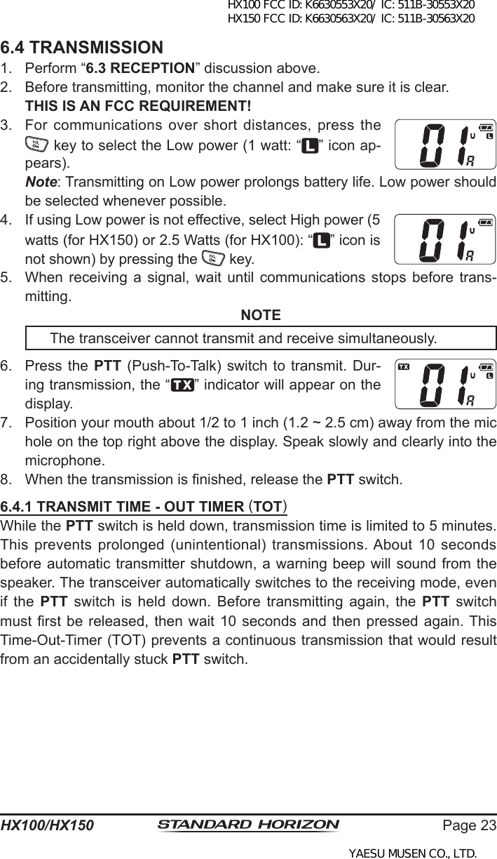 Page 23HX100/HX1506.4 TRANSMISSION1.  Perform “6.3 RECEPTION” discussion above.2.  Before transmitting, monitor the channel and make sure it is clear. THIS IS AN FCC REQUIREMENT!3.  For communications over short distances, press the  key to select the Low power (1 watt: “ ” icon ap-pears). Note: Transmitting on Low power prolongs battery life. Low power should be selected whenever possible.4.  If using Low power is not effective, select High power (5 watts (for HX150) or 2.5 Watts (for HX100): “ ” icon is not shown) by pressing the   key.5.  When  receiving  a signal,  wait until  communications  stops  before  trans-mitting. NOTE  The transceiver cannot transmit and receive simultaneously.6.  Press the  PTT  (Push-To-Talk) switch to transmit. Dur-ing transmission, the “ ” indicator will appear on the display.7.  Position your mouth about 1/2 to 1 inch (1.2 ~ 2.5 cm) away from the mic hole on the top right above the display. Speak slowly and clearly into the microphone.8.  When the transmission is nished, release the PTT switch.6.4.1 TRANSMIT TIME - OUT TIMER (TOT)While the PTT switch is held down, transmission time is limited to 5 minutes. This prevents prolonged (unintentional) transmissions. About  10  seconds before automatic transmitter shutdown, a warning beep will  sound from the speaker. The transceiver automatically switches to the receiving mode, even if  the  PTT  switch  is  held  down.  Before  transmitting  again,  the PTT  switch must rst be released, then wait 10 seconds and then pressed  again. This Time-Out-Timer (TOT) prevents a continuous transmission that would result from an accidentally stuck PTT switch.HX100 FCC ID: K6630553X20/ IC: 511B-30553X20 HX150 FCC ID: K6630563X20/ IC: 511B-30563X20YAESU MUSEN CO., LTD.