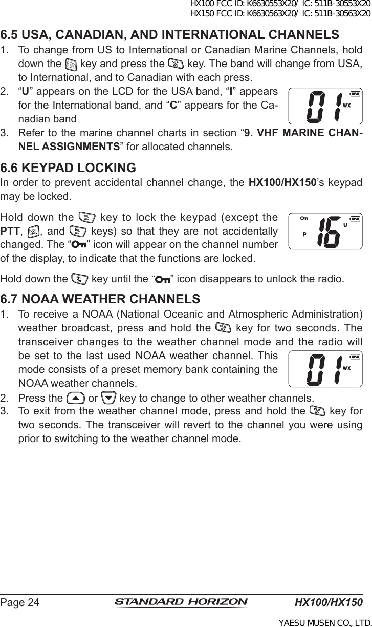 HX100/HX150Page 246.5 USA, CANADIAN, AND INTERNATIONAL CHANNELS1.  To change from US to International or Canadian Marine Channels, hold down the   key and press the   key. The band will change from USA, to International, and to Canadian with each press.2.  “U” appears on the LCD for the USA band, “I” appears for the International band, and “C” appears for the Ca-nadian band3.  Refer to the marine channel charts in section “9. VHF MARINE CHAN-NEL ASSIGNMENTS” for allocated channels.6.6 KEYPAD LOCKINGIn order to prevent accidental channel change, the HX100/HX150’s keypad may be locked.Hold  down the    key to lock the  keypad (except  the PTT,  ,  and    keys)  so  that  they  are  not  accidentally changed. The “ ” icon will appear on the channel number of the display, to indicate that the functions are locked.Hold down the   key until the “ ” icon disappears to unlock the radio.6.7 NOAA WEATHER CHANNELS1.  To receive  a NOAA  (National Oceanic  and Atmospheric Administration) weather broadcast,  press  and  hold  the    key for two seconds. The transceiver changes to the weather channel mode and the radio will be set  to  the  last  used NOAA  weather  channel. This mode consists of a preset memory bank containing the NOAA weather channels.2.  Press the   or   key to change to other weather channels.3.  To exit from the weather channel mode, press and hold the   key for two seconds. The  transceiver  will  revert to  the channel  you were  using prior to switching to the weather channel mode.HX100 FCC ID: K6630553X20/ IC: 511B-30553X20 HX150 FCC ID: K6630563X20/ IC: 511B-30563X20YAESU MUSEN CO., LTD.