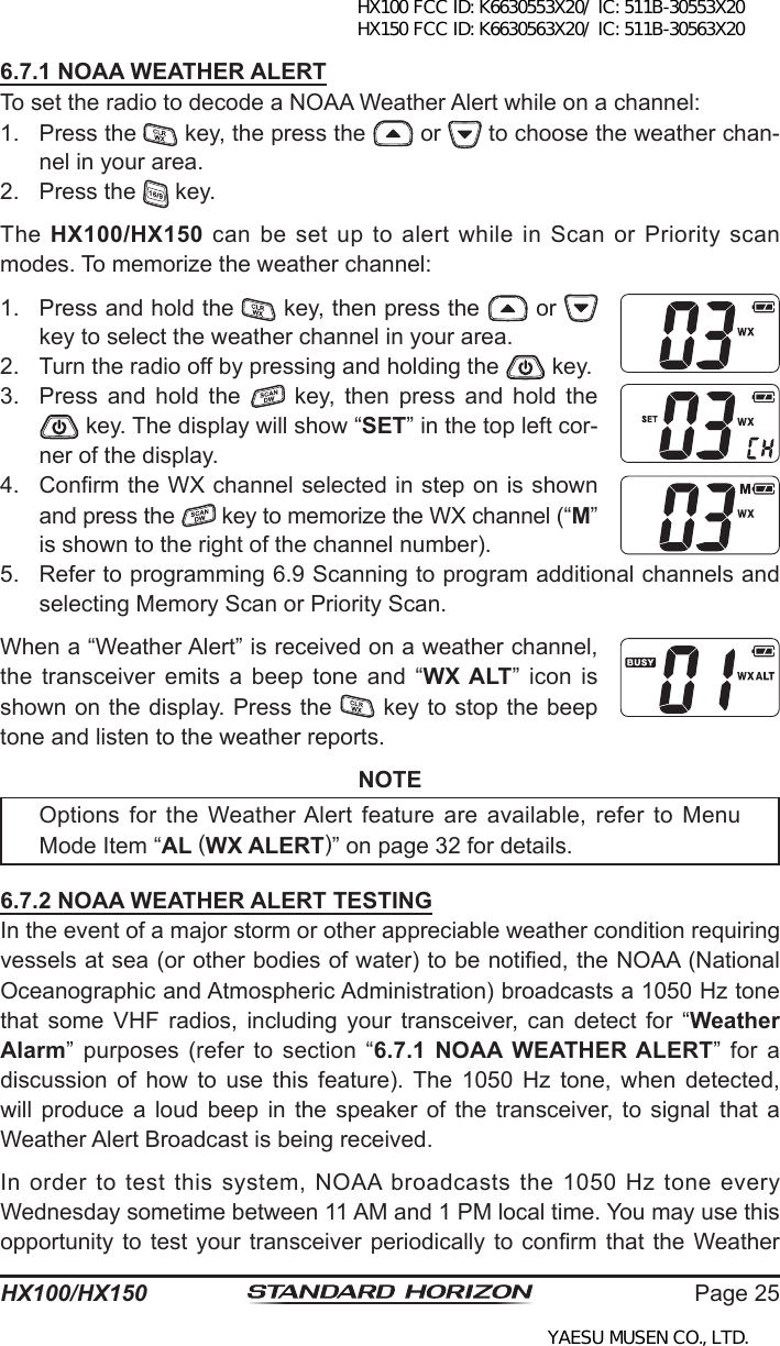 Page 25HX100/HX1506.7.1 NOAA WEATHER ALERTTo set the radio to decode a NOAA Weather Alert while on a channel:1.  Press the   key, the press the   or   to choose the weather chan-nel in your area.2.  Press the   key.The  HX100/HX150 can be set up to alert while in Scan or Priority scan modes. To memorize the weather channel:1.  Press and hold the   key, then press the   or   key to select the weather channel in your area.2.  Turn the radio off by pressing and holding the   key.3.  Press  and  hold  the    key,  then  press  and  hold  the  key. The display will show “SET” in the top left cor-ner of the display.4.  Conrm the WX channel selected in step on is shown and press the   key to memorize the WX channel (“M” is shown to the right of the channel number).5.  Refer to programming 6.9 Scanning to program additional channels and selecting Memory Scan or Priority Scan.When a “Weather Alert” is received on a weather channel, the  transceiver  emits  a  beep  tone  and  “WX ALT”  icon  is shown on the display. Press the   key to stop the beep tone and listen to the weather reports.NOTEOptions for the  Weather Alert feature  are  available,  refer to  Menu Mode Item “AL (WX ALERT)” on page 32 for details. 6.7.2 NOAA WEATHER ALERT TESTINGIn the event of a major storm or other appreciable weather condition requiring vessels at sea (or other bodies of water) to be notied, the NOAA (National Oceanographic and Atmospheric Administration) broadcasts a 1050 Hz tone that  some  VHF  radios,  including  your  transceiver,  can  detect  for  “Weather Alarm”  purposes  (refer  to  section  “6.7.1  NOAA  WEATHER ALERT”  for  a discussion  of  how  to  use  this  feature).  The  1050  Hz  tone,  when  detected, will produce  a  loud  beep  in the  speaker  of the  transceiver,  to signal  that  a Weather Alert Broadcast is being received.In  order to test this system,  NOAA broadcasts  the 1050 Hz tone every Wednesday sometime between 11 AM and 1 PM local time. You may use this opportunity to  test  your transceiver periodically to conrm that  the  Weather HX100 FCC ID: K6630553X20/ IC: 511B-30553X20 HX150 FCC ID: K6630563X20/ IC: 511B-30563X20YAESU MUSEN CO., LTD.