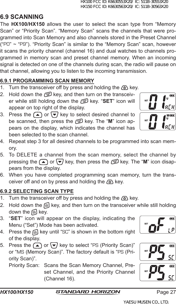 Page 27HX100/HX1506.9 SCANNINGThe  HX100/HX150  allows  the user  to  select the  scan  type from “Memory Scan” or “Priority Scan”. “Memory Scan” scans the channels that were pro-grammed into Scan Memory and also channels stored in the Preset Channel (“P0” ~ “P9”). “Priority Scan” is similar to the “Memory Scan” scan, however it scans the priority channel (channel 16) and dual watches to channels pro-grammed in memory scan  and preset channel  memory. When an incoming signal is detected on one of the channels during scan, the radio will pause on that channel, allowing you to listen to the incoming transmission.6.9.1 PROGRAMMING SCAN MEMORY1.  Turn the transceiver off by press and holding the   key.2.  Hold down the   key, and then turn on the transceiv-er while still holding down the   key. “SET” icon will appear on top right of the display.3.  Press the   or   key to select desired channel to be scanned, then press the   key. The “M” icon ap-pears on the display, which indicates  the channel has been selected to the scan channel.4.  Repeat step 3 for all desired channels to be programmed into scan mem-ory.5.  To DELETE a channel from the scan memory,  select the channel by pressing the   or   key, then press the   key. The “M” icon disap-pears from the display.6.  When  you  have  completed  programming  scan  memory,  turn  the  trans-ceiver off and on by press and holding the   key.6.9.2 SELECTING SCAN TYPE1.  Turn the transceiver off by press and holding the   key.2.  Hold down the   key, and then turn on the transceiver while still holding down the   key.3.  “SET”  icon  will  appear  on  the  display,  indicating  the Menu (“Set”) Mode has been activated.4.  Press the   key until “SC” is shown in the bottom right of the display.5.  Press the   or   key to select “PS (Priority Scan)” or “MS (Memory Scan)”. The factory default is “PS (Pri-ority Scan)”.Priority Scan:  Scans the Scan Memory Channel, Pre-set Channel,  and  the  Priority Channel (Channel 16).HX100 FCC ID: K6630553X20/ IC: 511B-30553X20 HX150 FCC ID: K6630563X20/ IC: 511B-30563X20YAESU MUSEN CO., LTD.