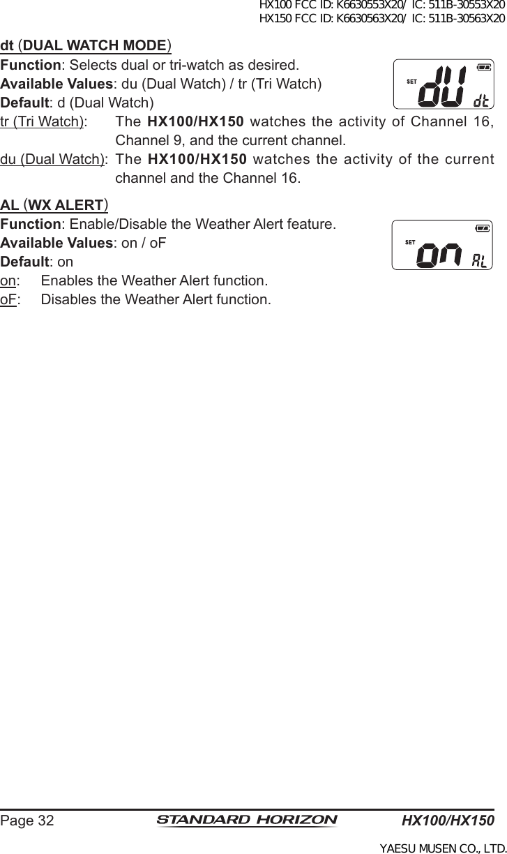 HX100/HX150Page 32dt (DUAL WATCH MODE)Function: Selects dual or tri-watch as desired.Available Values: du (Dual Watch) / tr (Tri Watch)Default: d (Dual Watch)tr (Tri Watch):  The  HX100/HX150 watches the activity of Channel 16, Channel 9, and the current channel.du (Dual Watch):  The  HX100/HX150 watches the activity of the current channel and the Channel 16.AL (WX ALERT)Function: Enable/Disable the Weather Alert feature.Available Values: on / oFDefault: onon:  Enables the Weather Alert function.oF:  Disables the Weather Alert function.HX100 FCC ID: K6630553X20/ IC: 511B-30553X20 HX150 FCC ID: K6630563X20/ IC: 511B-30563X20YAESU MUSEN CO., LTD.
