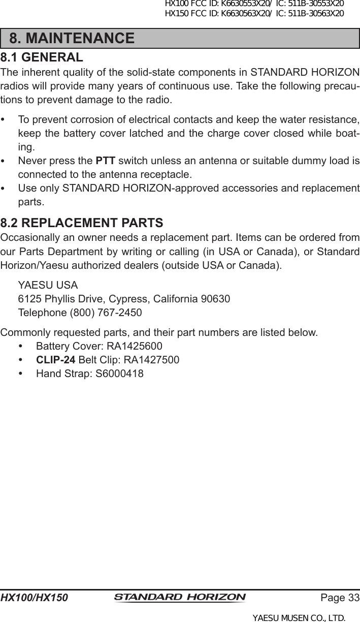 Page 33HX100/HX1508. MAINTENANCE8.1 GENERALThe inherent quality of the solid-state components in STANDARD HORIZON radios will provide many years of continuous use. Take the following precau-tions to prevent damage to the radio.  To prevent corrosion of electrical contacts and keep the water resistance, keep the battery cover latched and the charge cover closed while boat-ing.  Never press the PTT switch unless an antenna or suitable dummy load is connected to the antenna receptacle.  Use only STANDARD HORIZON-approved accessories and replacement parts.8.2 REPLACEMENT PARTSOccasionally an owner needs a replacement part. Items can be ordered from our Parts Department by writing or calling (in USA or Canada), or Standard Horizon/Yaesu authorized dealers (outside USA or Canada).  YAESU USA  6125 Phyllis Drive, Cypress, California 90630  Telephone (800) 767-2450Commonly requested parts, and their part numbers are listed below.  Battery Cover: RA1425600 CLIP-24 Belt Clip: RA1427500  Hand Strap: S6000418HX100 FCC ID: K6630553X20/ IC: 511B-30553X20 HX150 FCC ID: K6630563X20/ IC: 511B-30563X20YAESU MUSEN CO., LTD.